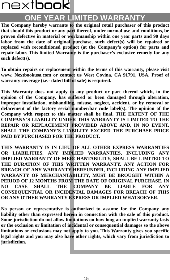  15  ONE YEAR LIMITED WARRANTY   The Company hereby warrants to the original retail purchaser of this product that should this product or any part thereof, under normal use and conditions, be proven defective in material or workmanship within one year parts and 90 days labor from the date of original purchase, such defect(s) will be repaired or replaced with reconditioned product (at the Company’s option) for parts and repair labor. This limited Warranty is the purchaser’s exclusive remedy for any such defect(s).  To obtain repairs or replacement within the terms of this warranty, please visit www. Nextbookusa.com or contact us West Covina, CA 91791, USA. Proof of warranty coverage (i.e.- dated bill of sale) is required.  This Warranty does not apply to any product or part thereof which, in the opinion of the Company, has suffered or been damaged through alteration, improper installation, mishandling, misuse, neglect, accident, or by removal or defacement of the factory serial number/bar code label(s). The opinion of the Company with respect to this matter shall be final. THE EXTENT OF THE COMPANY’S LIABILITY UNDER THIS WARRANTY IS LIMITED TO THE REPAIR OR REPLACEMENT PROVIDED ABOVE AND, IN NO EVENT, SHALL THE COMPANY’S LIABILITY EXCEED THE PURCHASE PRICE PAID BY PURCHASED FOR THE PRODUCT.  THIS WARRANTY IS IN LIEU OF ALL OTHER EXPRESS WARRANTIES OR LIABILITIES. ANY IMPLIED WARRANTIES, INCLUDING ANY IMPLIED WARRANTY OF MERCHANTABILITY, SHALL BE LIMITED TO THE DURATION OF THIS WRITTEN WARRANTY. ANY ACTION FOR BREACH OF ANY WARRANTY HEREUNDER, INCLUDING ANY IMPLIED WARRANTY OF MERCHANTABILITY, MUST BE BROUGHT WITHIN A PERIOD OF 12 MONTHS FROM THE DATE OF ORIGINAL PURCHASE. IN NO CASE SHALL THE COMPANY BE LIABLE FOR ANY CONSEQUENTIAL OR INCIDENTAL DAMAGES FOR BREACH OF THIS OR ANY OTHER WARRANTY EXPRESS OR IMPLIED WHATSOEVER.    No person or representative is authorized to assume for the Company any liability other than expressed herein in connection with the sale of this product. Some jurisdiction do not allow limitations on how long an implied warranty lasts or the exclusion or limitation of incidental or consequential damages so the above limitations or exclusions may not apply to you. This Warranty gives you specific legal rights and you may also have other rights, which vary from jurisdiction to jurisdiction. 