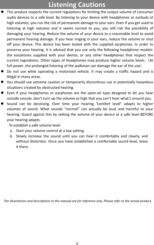  3 ListeningCautions z Thisproductrespectsthecurrentregulationsforlimitingtheoutputvolumeofconsumeraudiodevicestoasafelevel.Bylisteningtoyourdevicewithheadphonesorearbudsathighvolumes,youruntheriskofpermanentdamagetoyourears.Evenifyougetusedtolisteningathighvolumesanditseemsnormaltoyou,youstillriskthepossibilityofdamagingyourhearing.Reducethevolumeofyourdevicetoareasonableleveltoavoidpermanenthearingdamage.Ifyouhearringinginyourears,reducethevolumeorshutoffyourdevice.Thisdevicehasbeentestedwiththesuppliedearphones.Inordertopreserveyourhearing,itisadvisedthatyouuseonlythefollowingheadphonemodels:theearphonessuppliedwithyourdevice,oranyotherheadphonesthatrespectthecurrentregulations.Othertypesofheadphonesmayproducehighervolumelevels.（Atfullpower,theprolongedlisteningofthewalkmancandamagetheearoftheuse）z Donotusewhileoperatingamotorizedvehicle.Itmaycreateatraffichazardandisillegalinmanyareas.z Youshoulduseextremecautionortemporarilydiscontinueuseinpotentiallyhazardoussituationscreatedbyobstructedhearing.z Evenifyourheadphonesorearphonesaretheopen‐airtypedesignedtoletyouhearoutsidesounds,don’tturnupthevolumesohighthatyoucan’thearwhat’saroundyou.z Soundcanbedeceiving.Overtimeyourhearing“comfortlevel”adaptstohighervolumesofsound.Whatsounds“normal”canactuallybeloudandharmfultoyourhearing.GuardagainstthisbysettingthevolumeofyourdeviceatasafelevelBEFOREyourhearingadapts.Toestablishasafevolumelevel:a. Startyourvolumecontrolatalowsetting.b. Slowlyincreasethesounduntilyoucanhearitcomfortablyandclearly,andwithoutdistortion.Onceyouhaveestablishedacomfortablesoundlevel,leaveitthere.Theillustrationsanddescriptionsinthismanualareforreferenceonly.Pleaserefertotheactualproduct.