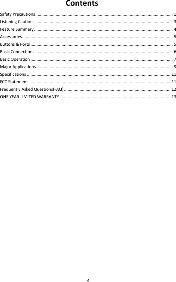  4 ContentsSafetyPrecautions...................................................................................................................1ListeningCautions...................................................................................................................3FeatureSummary....................................................................................................................4Accessories..............................................................................................................................5Buttons&amp;Ports.......................................................................................................................5BasicConnections...................................................................................................................6BasicOperation.......................................................................................................................7MajorApplications..................................................................................................................9Specifications........................................................................................................................11FCCStatement.......................................................................................................................11FrequentlyAskedQuestions(FAQ).........................................................................................12ONEYEARLIMITEDWARRANTY.............................................................................................13