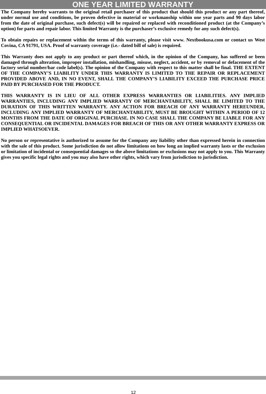  12  ONE YEAR LIMITED WARRANTY   The Company hereby warrants to the original retail purchaser of this product that should this product or any part thereof, under normal use and conditions, be proven defective in material or workmanship within one year parts and 90 days labor from the date of original purchase, such defect(s) will be repaired or replaced with reconditioned product (at the Company’s option) for parts and repair labor. This limited Warranty is the purchaser’s exclusive remedy for any such defect(s).  To obtain repairs or replacement within the terms of this warranty, please visit www. Nextbookusa.com or contact us West Covina, CA 91791, USA. Proof of warranty coverage (i.e.- dated bill of sale) is required.  This Warranty does not apply to any product or part thereof which, in the opinion of the Company, has suffered or been damaged through alteration, improper installation, mishandling, misuse, neglect, accident, or by removal or defacement of the factory serial number/bar code label(s). The opinion of the Company with respect to this matter shall be final. THE EXTENT OF THE COMPANY’S LIABILITY UNDER THIS WARRANTY IS LIMITED TO THE REPAIR OR REPLACEMENT PROVIDED ABOVE AND, IN NO EVENT, SHALL THE COMPANY’S LIABILITY EXCEED THE PURCHASE PRICE PAID BY PURCHASED FOR THE PRODUCT.  THIS WARRANTY IS IN LIEU OF ALL OTHER EXPRESS WARRANTIES OR LIABILITIES. ANY IMPLIED WARRANTIES, INCLUDING ANY IMPLIED WARRANTY OF MERCHANTABILITY, SHALL BE LIMITED TO THE DURATION OF THIS WRITTEN WARRANTY. ANY ACTION FOR BREACH OF ANY WARRANTY HEREUNDER, INCLUDING ANY IMPLIED WARRANTY OF MERCHANTABILITY, MUST BE BROUGHT WITHIN A PERIOD OF 12 MONTHS FROM THE DATE OF ORIGINAL PURCHASE. IN NO CASE SHALL THE COMPANY BE LIABLE FOR ANY CONSEQUENTIAL OR INCIDENTAL DAMAGES FOR BREACH OF THIS OR ANY OTHER WARRANTY EXPRESS OR IMPLIED WHATSOEVER.    No person or representative is authorized to assume for the Company any liability other than expressed herein in connection with the sale of this product. Some jurisdiction do not allow limitations on how long an implied warranty lasts or the exclusion or limitation of incidental or consequential damages so the above limitations or exclusions may not apply to you. This Warranty gives you specific legal rights and you may also have other rights, which vary from jurisdiction to jurisdiction.  