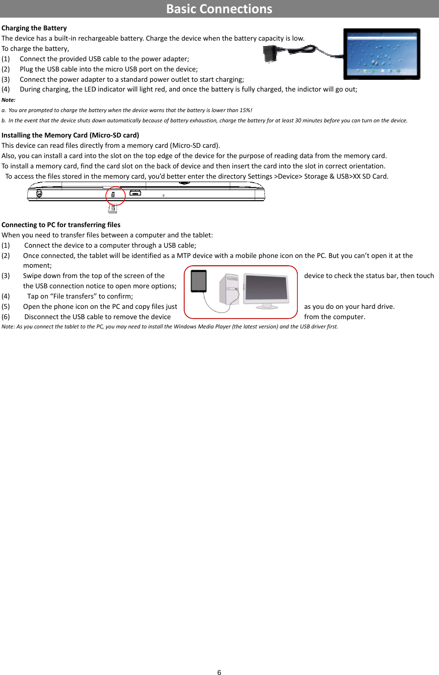ChargingThedevicTocharge(1) Con(2) Plug(3) Con(4) DurNote:a. Youarepb. IntheeveInstallingThisdevicAlso,youToinstallToaccesConnectinWhenyou(1) Co(2) Onmo(3) Swthe(4) T(5) Op(6) DiNote:AsyoutheBatterycehasabuilt‐inrechaethebattery,nnecttheprovidedUSgtheUSBcableintotnnectthepoweradapringcharging,theLEDpromptedtochargethebatentthatthedeviceshutsdotheMemoryCard(Mcecanreadfilesdireccaninstallacardintoamemorycard,findtssthefilesstoredinthngtoPCfortransferruneedtotransferfileonnectthedevicetoanceconnected,thetaoment;wipedownfromthetoeUSBconnectionnotTapon“Filetransfers”penthephoneicononsconnecttheUSBcabuconnectthetablettothergeablebattery.CharSBcabletothepowerthemicroUSBportonptertoastandardpowDindicatorwilllightretterywhenthedevicewarnownautomaticallybecauseMicro‐SDcard)tlyfromamemorycaotheslotonthetopethecardslotonthebhememorycard,you’ringfilesesbetweenacomputeacomputerthroughabletwillbeidentifiedopofthescreenofthticetoopenmoreopt”toconfirm;nthePCandcopyfilebletoremovethedevPC,youmayneedtoinstal6BasicConngethedevicewhenthradapter;nthedevice;weroutlettostartchaed,andoncethebattensthatthebatteryislowereofbatteryexhaustion,chard(Micro‐SDcard).edgeofthedeviceforackofdeviceandthe’dbetterenterthedirerandthetablet:aUSBcable;dasaMTPdevicewithhetions;esjustvicelltheWindowsMediaPlaynectionshebatterycapacityisarging;eryisfullycharged,thrthan15%!argethebatteryforatleasthepurposeofreadieninsertthecardintorectorySettings&gt;Devihamobilephoneiconyer(thelatestversion)andlow.heindictorwillgooutst30minutesbeforeyoucangdatafromthememotheslotincorrectorice&gt;Storage&amp;USB&gt;XnonthePC.ButyoucdevicetochecktasyoudoonyoufromthecomputtheUSBdriverfirst.;anturnonthedevice.morycard.rientation.XXSDCard.can’topenitatthethestatusbar,thentourharddrive.ter.ouch