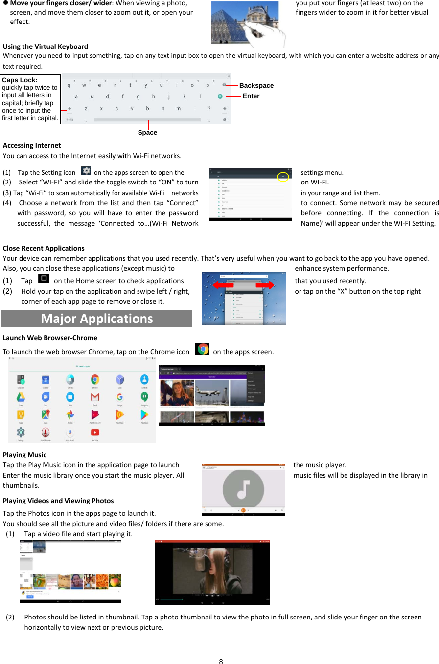  8  Moveyourfingerscloser/wider:Whenviewingaphoto,youputyourfingers(atleasttwo)onthescreen,andmovethemclosertozoomoutit,oropenyourfingerswidertozoominitforbettervisualeffect.UsingtheVirtualKeyboardWheneveryouneedtoinputsomething,taponanytextinputboxtoopenthevirtualkeyboard,withwhichyoucanenterawebsiteaddressoranytextrequired.AccessingInternetYoucanaccesstotheInterneteasilywithWi‐Finetworks.(1)TaptheSettingiconontheappsscreentoopenthesettingsmenu.(2)Select“WI‐FI”andslidethetoggleswitchto“ON”toturnonWI‐FI.inyourrangeandlistthem.(3)Tap“Wi‐Fi”toscanautomaticallyforavailableWi‐Finetworks(4)Chooseanetworkfromthelistandthentap“Connect”toconnect.Somenetworkmaybesecuredwithpassword,soyouwillhavetoenterthepasswordbeforeconnecting.Iftheconnectionissuccessful,themessage‘Connectedto…(Wi‐FiNetworkName)’willappearundertheWI‐FISetting.CloseRecentApplicationsYourdevicecanrememberapplicationsthatyouusedrecently.That’sveryusefulwhenyouwanttogobacktotheappyouhaveopened.Also,youcanclosetheseapplications(exceptmusic)toenhancesystemperformance.(1)  TapontheHomescreentocheckapplicationsthatyouusedrecently.(2)  Holdyourtapontheapplicationandswipeleft/right,ortaponthe“X”buttononthetoprightcornerofeachapppagetoremoveorcloseit.MajorApplicationsLaunchWebBrowser‐ChromeTolaunchthewebbrowserChrome,tapontheChromeiconontheappsscreen.PlayingMusicTapthePlayMusiciconintheapplicationpagetolaunchthemusicplayer.Enterthemusiclibraryonceyoustartthemusicplayer.Allmusicfileswillbedisplayedinthelibraryinthumbnails.PlayingVideosandViewingPhotosTapthePhotosiconintheappspagetolaunchit.Youshouldseeallthepictureandvideofiles/foldersiftherearesome.(1) Tapavideofileandstartplayingit.(2) Photosshouldbelistedinthumbnail.Tapaphotothumbnailtoviewthephotoinfullscreen,andslideyourfingeronthescreenhorizontallytoviewnextorpreviouspicture.BackspaceEnterSpace Caps Lock: quickly tap twice to input all letters in capital; briefly tap once to input the first letter in capital. 