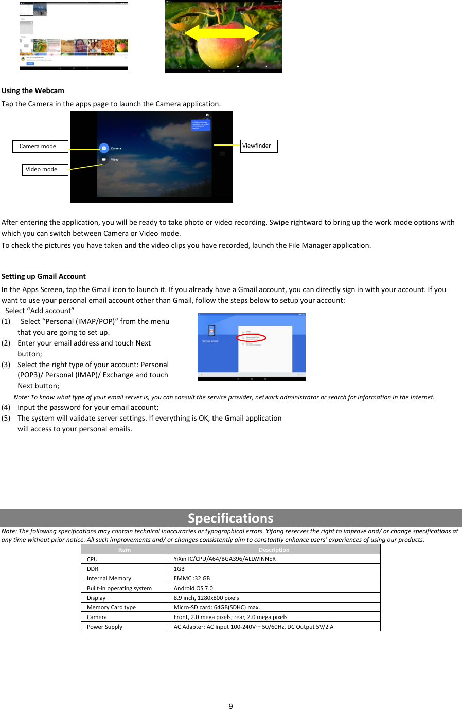  9 UsingtheWebcamTaptheCameraintheappspagetolaunchtheCameraapplication.Afterenteringtheapplication,youwillbereadytotakephotoorvideorecording.SwiperightwardtobringuptheworkmodeoptionswithwhichyoucanswitchbetweenCameraorVideomode.Tocheckthepicturesyouhavetakenandthevideoclipsyouhaverecorded,launchtheFileManagerapplication.SettingupGmailAccountIntheAppsScreen,taptheGmailicontolaunchit.IfyoualreadyhaveaGmailaccount,youcandirectlysigninwithyouraccount.IfyouwanttouseyourpersonalemailaccountotherthanGmail,followthestepsbelowtosetupyouraccount:Select“Addaccount”(1) Select“Personal(IMAP/POP)”fromthemenuthatyouaregoingtosetup.(2) EnteryouremailaddressandtouchNextbutton;(3) Selecttherighttypeofyouraccount:Personal(POP3)/Personal(IMAP)/ExchangeandtouchNextbutton;Note:Toknowwhattypeofyouremailserveris,youcanconsulttheserviceprovider,networkadministratororsearchforinformationintheInternet.(4) Inputthepasswordforyouremailaccount;(5) Thesystemwillvalidateserversettings.IfeverythingisOK,theGmailapplicationwillaccesstoyourpersonalemails.SpecificationsNote:Thefollowingspecificationsmaycontaintechnicalinaccuraciesortypographicalerrors.Yifangreservestherighttoimproveand/orchangespecificationsatanytimewithoutpriornotice.Allsuchimprovementsand/orchangesconsistentlyaimtoconstantlyenhanceusers’experiencesofusingourproducts.ItemDescriptionCPUYiXinIC/CPU/A64/BGA396/ALLWINNERDDR1GBInternalMemoryEMMC:32GBBuilt‐inoperatingsystemAndroidOS7.0Display8.9inch,1280x800pixelsMemoryCardtypeMicro‐SDcard:64GB(SDHC)max.CameraFront,2.0megapixels;rear,2.0megapixelsPowerSupplyACAdapter:ACInput100‐240V～50/60Hz,DCOutput5V/2AViewfinderVideomodeCameramode