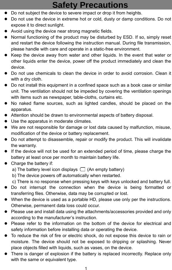  1   Safety Precautions  Do not subject the device to severe impact or drop it from heights.  Do not use the device in extreme hot or cold, dusty or damp conditions. Do not expose it to direct sunlight.  Avoid using the device near strong magnetic fields.    Normal functioning of the product may be disturbed by ESD. If so, simply reset and restart the device following the instruction manual. During file transmission, please handle with care and operate in a static-free environment.  Keep the device away from water and other liquids. In the event that water or other liquids enter the device, power off the product immediately and clean the device.  Do not use chemicals to clean the device in order to avoid corrosion. Clean it with a dry cloth.  Do not install this equipment in a confined space such as a book case or similar unit. The ventilation should not be impeded by covering the ventilation openings with items such as newspaper, table-cloths, curtains etc.      No naked flame sources, such as lighted candles, should be placed on the apparatus.    Attention should be drawn to environmental aspects of battery disposal.      Use the apparatus in moderate climates.      We are not responsible for damage or lost data caused by malfunction, misuse, modification of the device or battery replacement.  Do not attempt to disassemble, repair or modify the product. This will invalidate the warranty.  If the device will not be used for an extended period of time, please charge the battery at least once per month to maintain battery life.    Charge the battery if: a) The battery level icon displays    (An empty battery) b) The device powers off automatically when restarted. c) There is no response when pressing keys with keys unlocked and battery full.  Do not interrupt the connection when the device is being formatted or transferring files. Otherwise, data may be corrupted or lost.  When the device is used as a portable HD, please use only per the instructions. Otherwise, permanent data loss could occur.  Please use and install data using the attachments/accessories provided and only according to the manufacturer’s instruction.  Please refer to the information on the bottom of the device for electrical and safety information before installing data or operating the device.  To reduce the risk of fire or electric shock, do not expose this device to rain or moisture. The device should not be exposed to dripping or splashing. Never place objects filled with liquids, such as vases, on the device.  There is danger of explosion if the battery is replaced incorrectly. Replace only with the same or equivalent type. 