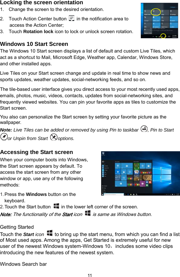  11  Locking the screen orientation 1.  Change the screen to the desired orientation. 2.    Touch Action Center button    in the notification area to access the Action Center; 3.  Touch Rotation lock icon to lock or unlock screen rotation.    Windows 10 Start Screen The Windows 10 Start screen displays a list of default and custom Live Tiles, which act as a shortcut to Mail, Microsoft Edge, Weather app, Calendar, Windows Store, and other installed apps. Live Tiles on your Start screen change and update in real time to show news and sports updates, weather updates, social-networking feeds, and so on. The tile-based user interface gives you direct access to your most recently used apps, emails, photos, music, videos, contacts, updates from social-networking sites, and frequently viewed websites. You can pin your favorite apps as tiles to customize the Start screen. You also can personalize the Start screen by setting your favorite picture as the wallpaper. Note: Live Tiles can be added or removed by using Pin to taskbar  , Pin to Start or Unpin from Start  options.  Accessing the Start screen When your computer boots into Windows, the Start screen appears by default. To access the start screen from any other window or app, use any of the following methods: 1. Press the Windows button on the keyboard. 2. Touch the Start button    in the lower left corner of the screen. Note: The functionality of the Start icon    is same as Windows button.   Getting Started Touch the Start icon    to bring up the start menu, from which you can find a list of Most used apps. Among the apps, Get Started is extremely useful for new user of the newest Windows system-Windows 10，includes some video clips introducing the new features of the newest system.    Windows Search bar 