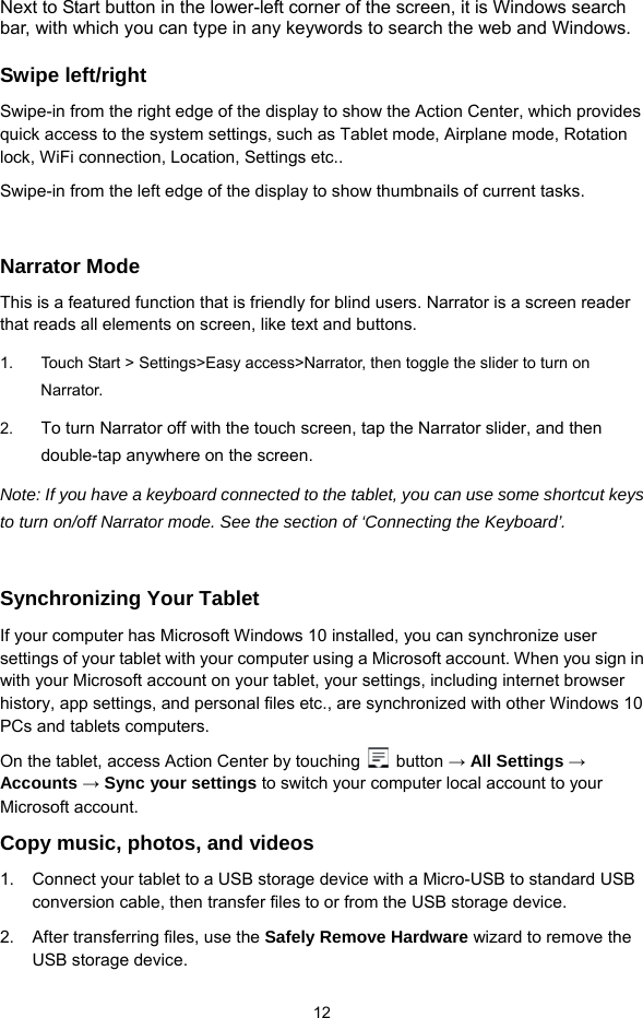  12 Next to Start button in the lower-left corner of the screen, it is Windows search bar, with which you can type in any keywords to search the web and Windows.  Swipe left/right Swipe-in from the right edge of the display to show the Action Center, which provides quick access to the system settings, such as Tablet mode, Airplane mode, Rotation lock, WiFi connection, Location, Settings etc..   Swipe-in from the left edge of the display to show thumbnails of current tasks.    Narrator Mode This is a featured function that is friendly for blind users. Narrator is a screen reader that reads all elements on screen, like text and buttons. 1.  Touch Start &gt; Settings&gt;Easy access&gt;Narrator, then toggle the slider to turn on Narrator. 2.  To turn Narrator off with the touch screen, tap the Narrator slider, and then double-tap anywhere on the screen.   Note: If you have a keyboard connected to the tablet, you can use some shortcut keys to turn on/off Narrator mode. See the section of ‘Connecting the Keyboard’.  Synchronizing Your Tablet If your computer has Microsoft Windows 10 installed, you can synchronize user settings of your tablet with your computer using a Microsoft account. When you sign in with your Microsoft account on your tablet, your settings, including internet browser history, app settings, and personal files etc., are synchronized with other Windows 10 PCs and tablets computers. On the tablet, access Action Center by touching   button → All Settings → Accounts → Sync your settings to switch your computer local account to your Microsoft account. Copy music, photos, and videos 1.  Connect your tablet to a USB storage device with a Micro-USB to standard USB conversion cable, then transfer files to or from the USB storage device. 2.  After transferring files, use the Safely Remove Hardware wizard to remove the USB storage device. 