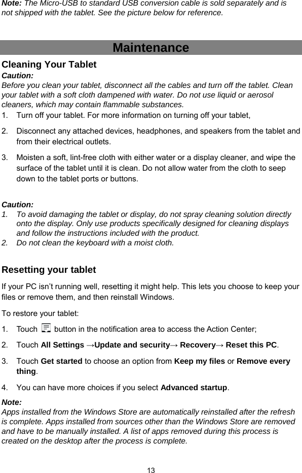  13 Note: The Micro-USB to standard USB conversion cable is sold separately and is not shipped with the tablet. See the picture below for reference.     Maintenance Cleaning Your Tablet Caution:  Before you clean your tablet, disconnect all the cables and turn off the tablet. Clean your tablet with a soft cloth dampened with water. Do not use liquid or aerosol cleaners, which may contain flammable substances. 1.  Turn off your tablet. For more information on turning off your tablet, 2.  Disconnect any attached devices, headphones, and speakers from the tablet and from their electrical outlets. 3.  Moisten a soft, lint-free cloth with either water or a display cleaner, and wipe the surface of the tablet until it is clean. Do not allow water from the cloth to seep down to the tablet ports or buttons.  Caution:  1.  To avoid damaging the tablet or display, do not spray cleaning solution directly onto the display. Only use products specifically designed for cleaning displays and follow the instructions included with the product. 2.  Do not clean the keyboard with a moist cloth.  Resetting your tablet If your PC isn’t running well, resetting it might help. This lets you choose to keep your files or remove them, and then reinstall Windows. To restore your tablet: 1. Touch    button in the notification area to access the Action Center;   2. Touch All Settings →Update and security→ Recovery→ Reset this PC. 3. Touch Get started to choose an option from Keep my files or Remove every thing. 4.  You can have more choices if you select Advanced startup. Note:  Apps installed from the Windows Store are automatically reinstalled after the refresh is complete. Apps installed from sources other than the Windows Store are removed and have to be manually installed. A list of apps removed during this process is created on the desktop after the process is complete. 
