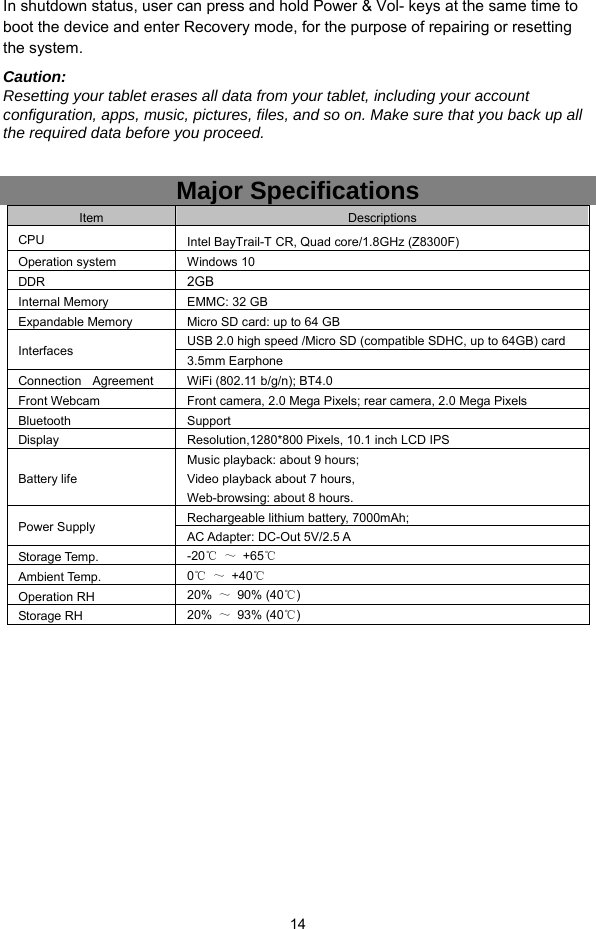  14 In shutdown status, user can press and hold Power &amp; Vol- keys at the same time to boot the device and enter Recovery mode, for the purpose of repairing or resetting the system. Caution:  Resetting your tablet erases all data from your tablet, including your account configuration, apps, music, pictures, files, and so on. Make sure that you back up all the required data before you proceed.  Major Specifications Item  Descriptions CPU  Intel BayTrail-T CR, Quad core/1.8GHz (Z8300F)   Operation system  Windows 10   DDR   2GB  Internal Memory  EMMC: 32 GB   Expandable Memory    Micro SD card: up to 64 GB Interfaces  USB 2.0 high speed /Micro SD (compatible SDHC, up to 64GB) card   3.5mm Earphone  Connection    Agreement  WiFi (802.11 b/g/n); BT4.0  Front Webcam  Front camera, 2.0 Mega Pixels; rear camera, 2.0 Mega Pixels Bluetooth Support  Display  Resolution,1280*800 Pixels, 10.1 inch LCD IPS Battery life Music playback: about 9 hours; Video playback about 7 hours,   Web-browsing: about 8 hours. Power Supply  Rechargeable lithium battery, 7000mAh;   AC Adapter: DC-Out 5V/2.5 A Storage Temp.  -20℃ ～ +65℃ Ambient Temp.  0℃ ～ +40℃ Operation RH  20%  ～ 90% (40℃) Storage RH    20%  ～ 93% (40℃)                