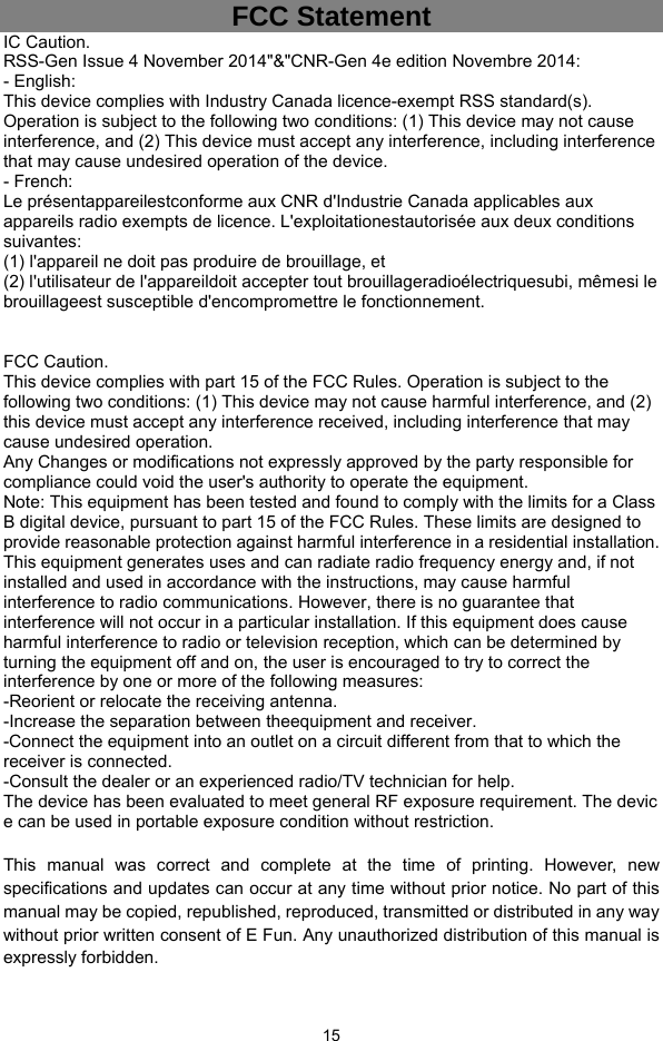  15 FCC Statement IC Caution. RSS-Gen Issue 4 November 2014&quot;&amp;&quot;CNR-Gen 4e edition Novembre 2014: - English: This device complies with Industry Canada licence-exempt RSS standard(s). Operation is subject to the following two conditions: (1) This device may not cause interference, and (2) This device must accept any interference, including interference that may cause undesired operation of the device. - French: Le présentappareilestconforme aux CNR d&apos;Industrie Canada applicables aux appareils radio exempts de licence. L&apos;exploitationestautorisée aux deux conditions suivantes: (1) l&apos;appareil ne doit pas produire de brouillage, et (2) l&apos;utilisateur de l&apos;appareildoit accepter tout brouillageradioélectriquesubi, mêmesi le brouillageest susceptible d&apos;encompromettre le fonctionnement.   FCC Caution. This device complies with part 15 of the FCC Rules. Operation is subject to the following two conditions: (1) This device may not cause harmful interference, and (2) this device must accept any interference received, including interference that may cause undesired operation. Any Changes or modifications not expressly approved by the party responsible for compliance could void the user&apos;s authority to operate the equipment. Note: This equipment has been tested and found to comply with the limits for a Class B digital device, pursuant to part 15 of the FCC Rules. These limits are designed to provide reasonable protection against harmful interference in a residential installation. This equipment generates uses and can radiate radio frequency energy and, if not installed and used in accordance with the instructions, may cause harmful interference to radio communications. However, there is no guarantee that interference will not occur in a particular installation. If this equipment does cause harmful interference to radio or television reception, which can be determined by turning the equipment off and on, the user is encouraged to try to correct the interference by one or more of the following measures: -Reorient or relocate the receiving antenna. -Increase the separation between theequipment and receiver. -Connect the equipment into an outlet on a circuit different from that to which the receiver is connected. -Consult the dealer or an experienced radio/TV technician for help. The device has been evaluated to meet general RF exposure requirement. The devic e can be used in portable exposure condition without restriction.  This manual was correct and complete at the time of printing. However, new specifications and updates can occur at any time without prior notice. No part of this manual may be copied, republished, reproduced, transmitted or distributed in any way without prior written consent of E Fun. Any unauthorized distribution of this manual is expressly forbidden.    