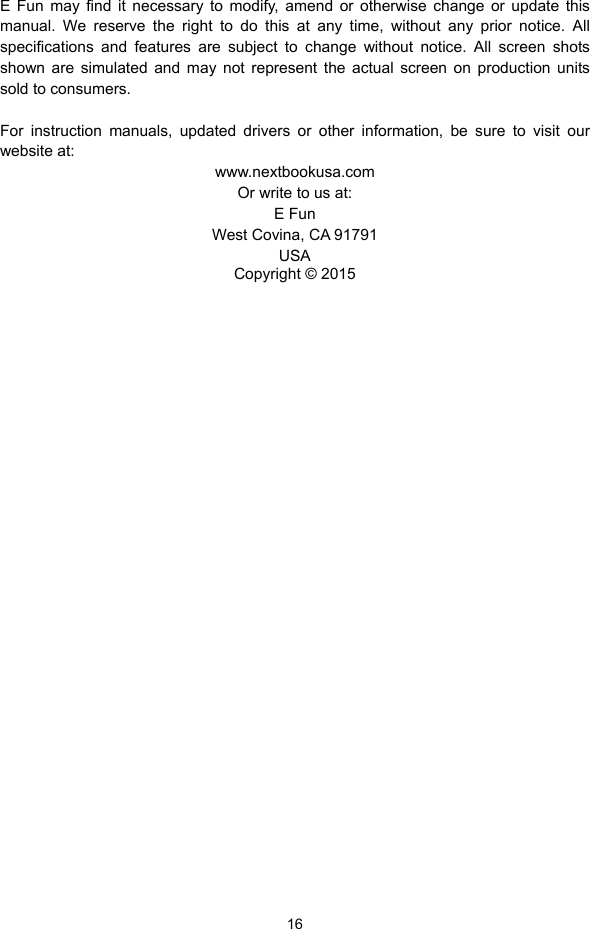  16 E Fun may find it necessary to modify, amend or otherwise change or update this manual. We reserve the right to do this at any time, without any prior notice. All specifications and features are subject to change without notice. All screen shots shown are simulated and may not represent the actual screen on production units sold to consumers.    For instruction manuals, updated drivers or other information, be sure to visit our website at: www.nextbookusa.com Or write to us at: E Fun West Covina, CA 91791 USA Copyright © 2015                                   