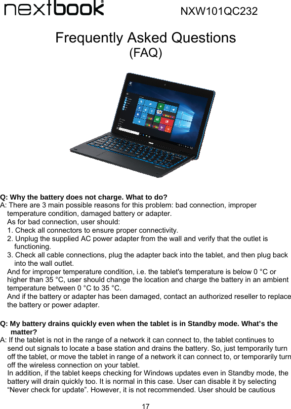  17                        NXW101QC232  Frequently Asked Questions (FAQ)                Q: Why the battery does not charge. What to do? A: There are 3 main possible reasons for this problem: bad connection, improper temperature condition, damaged battery or adapter. As for bad connection, user should: 1. Check all connectors to ensure proper connectivity. 2. Unplug the supplied AC power adapter from the wall and verify that the outlet is functioning. 3. Check all cable connections, plug the adapter back into the tablet, and then plug back into the wall outlet. And for improper temperature condition, i.e. the tablet&apos;s temperature is below 0 °C or higher than 35 °C, user should change the location and charge the battery in an ambient temperature between 0 °C to 35 °C. And if the battery or adapter has been damaged, contact an authorized reseller to replace the battery or power adapter.  Q: My battery drains quickly even when the tablet is in Standby mode. What’s the matter? A: If the tablet is not in the range of a network it can connect to, the tablet continues to send out signals to locate a base station and drains the battery. So, just temporarily turn off the tablet, or move the tablet in range of a network it can connect to, or temporarily turn off the wireless connection on your tablet. In addition, if the tablet keeps checking for Windows updates even in Standby mode, the battery will drain quickly too. It is normal in this case. User can disable it by selecting “Never check for update”. However, it is not recommended. User should be cautious 