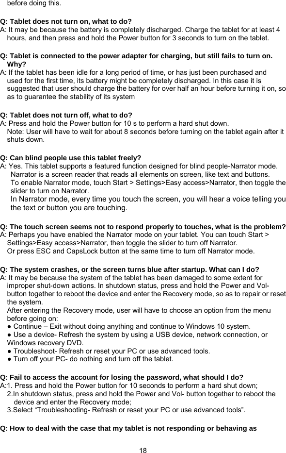  18 before doing this.  Q: Tablet does not turn on, what to do?   A: It may be because the battery is completely discharged. Charge the tablet for at least 4 hours, and then press and hold the Power button for 3 seconds to turn on the tablet.  Q: Tablet is connected to the power adapter for charging, but still fails to turn on.     Why? A: If the tablet has been idle for a long period of time, or has just been purchased and used for the first time, its battery might be completely discharged. In this case it is suggested that user should charge the battery for over half an hour before turning it on, so as to guarantee the stability of its system  Q: Tablet does not turn off, what to do? A: Press and hold the Power button for 10 s to perform a hard shut down. Note: User will have to wait for about 8 seconds before turning on the tablet again after it shuts down.  Q: Can blind people use this tablet freely? A: Yes. This tablet supports a featured function designed for blind people-Narrator mode.       Narrator is a screen reader that reads all elements on screen, like text and buttons. To enable Narrator mode, touch Start &gt; Settings&gt;Easy access&gt;Narrator, then toggle the slider to turn on Narrator. In Narrator mode, every time you touch the screen, you will hear a voice telling you the text or button you are touching.  Q: The touch screen seems not to respond properly to touches, what is the problem? A: Perhaps you have enabled the Narrator mode on your tablet. You can touch Start &gt; Settings&gt;Easy access&gt;Narrator, then toggle the slider to turn off Narrator.     Or press ESC and CapsLock button at the same time to turn off Narrator mode.  Q: The system crashes, or the screen turns blue after startup. What can I do? A: It may be because the system of the tablet has been damaged to some extent for improper shut-down actions. In shutdown status, press and hold the Power and Vol- button together to reboot the device and enter the Recovery mode, so as to repair or reset the system. After entering the Recovery mode, user will have to choose an option from the menu before going on: ● Continue – Exit without doing anything and continue to Windows 10 system. ● Use a device- Refresh the system by using a USB device, network connection, or Windows recovery DVD. ● Troubleshoot- Refresh or reset your PC or use advanced tools. ● Turn off your PC- do nothing and turn off the tablet.  Q: Fail to access the account for losing the password, what should I do? A:1. Press and hold the Power button for 10 seconds to perform a hard shut down; 2.In shutdown status, press and hold the Power and Vol- button together to reboot the               device and enter the Recovery mode; 3.Select “Troubleshooting- Refresh or reset your PC or use advanced tools”.  Q: How to deal with the case that my tablet is not responding or behaving as     