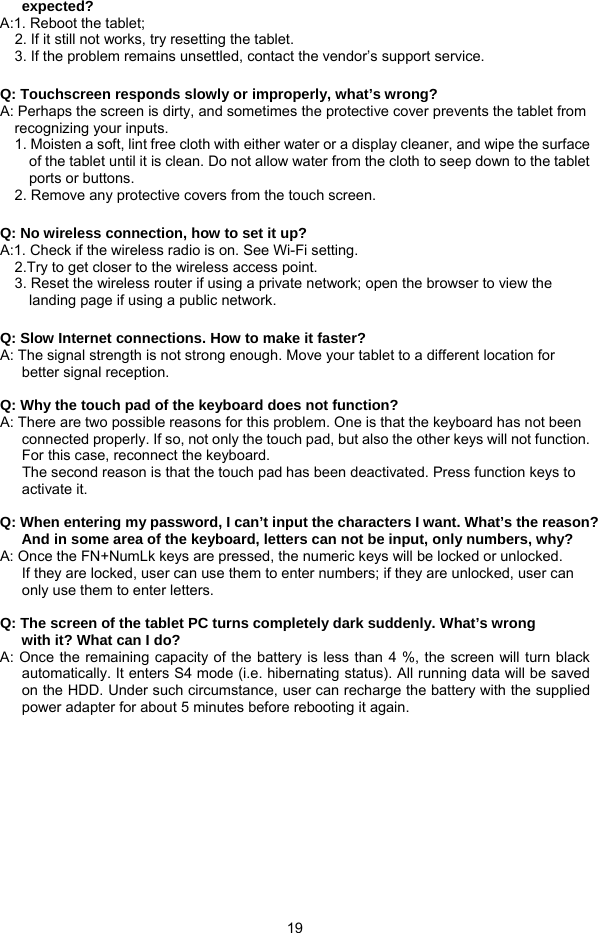  19 expected? A:1. Reboot the tablet;     2. If it still not works, try resetting the tablet. 3. If the problem remains unsettled, contact the vendor’s support service.  Q: Touchscreen responds slowly or improperly, what’s wrong? A: Perhaps the screen is dirty, and sometimes the protective cover prevents the tablet from recognizing your inputs. 1. Moisten a soft, lint free cloth with either water or a display cleaner, and wipe the surface of the tablet until it is clean. Do not allow water from the cloth to seep down to the tablet ports or buttons. 2. Remove any protective covers from the touch screen.  Q: No wireless connection, how to set it up? A:1. Check if the wireless radio is on. See Wi-Fi setting. 2.Try to get closer to the wireless access point. 3. Reset the wireless router if using a private network; open the browser to view the landing page if using a public network.  Q: Slow Internet connections. How to make it faster? A: The signal strength is not strong enough. Move your tablet to a different location for better signal reception.   Q: Why the touch pad of the keyboard does not function? A: There are two possible reasons for this problem. One is that the keyboard has not been connected properly. If so, not only the touch pad, but also the other keys will not function. For this case, reconnect the keyboard.       The second reason is that the touch pad has been deactivated. Press function keys to activate it.  Q: When entering my password, I can’t input the characters I want. What’s the reason? And in some area of the keyboard, letters can not be input, only numbers, why? A: Once the FN+NumLk keys are pressed, the numeric keys will be locked or unlocked.   If they are locked, user can use them to enter numbers; if they are unlocked, user can only use them to enter letters.  Q: The screen of the tablet PC turns completely dark suddenly. What’s wrong with it? What can I do?  A: Once the remaining capacity of the battery is less than 4 %, the screen will turn black  automatically. It enters S4 mode (i.e. hibernating status). All running data will be saved on the HDD. Under such circumstance, user can recharge the battery with the supplied power adapter for about 5 minutes before rebooting it again.         