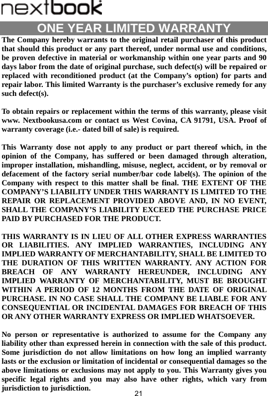  21                                     ONE YEAR LIMITED WARRANTY   The Company hereby warrants to the original retail purchaser of this product that should this product or any part thereof, under normal use and conditions, be proven defective in material or workmanship within one year parts and 90 days labor from the date of original purchase, such defect(s) will be repaired or replaced with reconditioned product (at the Company’s option) for parts and repair labor. This limited Warranty is the purchaser’s exclusive remedy for any such defect(s).  To obtain repairs or replacement within the terms of this warranty, please visit www. Nextbookusa.com or contact us West Covina, CA 91791, USA. Proof of warranty coverage (i.e.- dated bill of sale) is required.  This Warranty dose not apply to any product or part thereof which, in the opinion of the Company, has suffered or been damaged through alteration, improper installation, mishandling, misuse, neglect, accident, or by removal or defacement of the factory serial number/bar code label(s). The opinion of the Company with respect to this matter shall be final. THE EXTENT OF THE COMPANY’S LIABILITY UNDER THIS WARRANTY IS LIMITED TO THE REPAIR OR REPLACEMENT PROVIDED ABOVE AND, IN NO EVENT, SHALL THE COMPANY’S LIABILITY EXCEED THE PURCHASE PRICE PAID BY PURCHASED FOR THE PRODUCT.  THIS WARRANTY IS IN LIEU OF ALL OTHER EXPRESS WARRANTIES OR LIABILITIES. ANY IMPLIED WARRANTIES, INCLUDING ANY IMPLIED WARRANTY OF MERCHANTABILITY, SHALL BE LIMITED TO THE DURATION OF THIS WRITTEN WARRANTY. ANY ACTION FOR BREACH OF ANY WARRANTY HEREUNDER, INCLUDING ANY IMPLIED WARRANTY OF MERCHANTABILITY, MUST BE BROUGHT WITHIN A PERIOD OF 12 MONTHS FROM THE DATE OF ORIGINAL PURCHASE. IN NO CASE SHALL THE COMPANY BE LIABLE FOR ANY CONSEQUENTIAL OR INCIDENTAL DAMAGES FOR BREACH OF THIS OR ANY OTHER WARRANTY EXPRESS OR IMPLIED WHATSOEVER.    No person or representative is authorized to assume for the Company any liability other than expressed herein in connection with the sale of this product. Some jurisdiction do not allow limitations on how long an implied warranty lasts or the exclusion or limitation of incidental or consequential damages so the above limitations or exclusions may not apply to you. This Warranty gives you specific legal rights and you may also have other rights, which vary from jurisdiction to jurisdiction. 