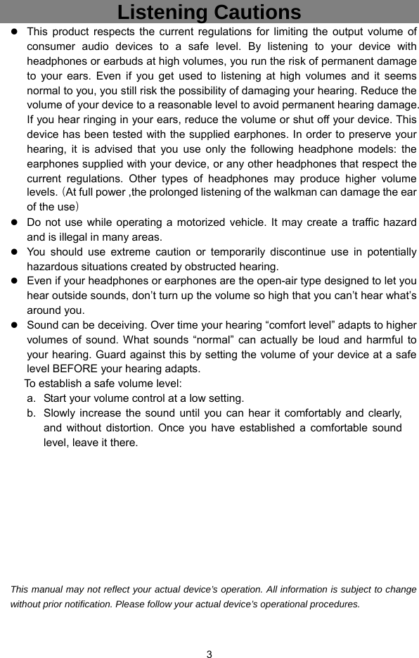  3 Listening Cautions                  This product respects the current regulations for limiting the output volume of consumer audio devices to a safe level. By listening to your device with headphones or earbuds at high volumes, you run the risk of permanent damage to your ears. Even if you get used to listening at high volumes and it seems normal to you, you still risk the possibility of damaging your hearing. Reduce the volume of your device to a reasonable level to avoid permanent hearing damage. If you hear ringing in your ears, reduce the volume or shut off your device. This device has been tested with the supplied earphones. In order to preserve your hearing, it is advised that you use only the following headphone models: the earphones supplied with your device, or any other headphones that respect the current regulations. Other types of headphones may produce higher volume levels.（At full power ,the prolonged listening of the walkman can damage the ear of the use）  Do not use while operating a motorized vehicle. It may create a traffic hazard and is illegal in many areas.    You should use extreme caution or temporarily discontinue use in potentially hazardous situations created by obstructed hearing.  Even if your headphones or earphones are the open-air type designed to let you hear outside sounds, don’t turn up the volume so high that you can’t hear what’s around you.  Sound can be deceiving. Over time your hearing “comfort level” adapts to higher volumes of sound. What sounds “normal” can actually be loud and harmful to your hearing. Guard against this by setting the volume of your device at a safe level BEFORE your hearing adapts.   To establish a safe volume level: a.  Start your volume control at a low setting. b.  Slowly increase the sound until you can hear it comfortably and clearly, and without distortion. Once you have established a comfortable sound level, leave it there.          This manual may not reflect your actual device’s operation. All information is subject to change without prior notification. Please follow your actual device’s operational procedures.  