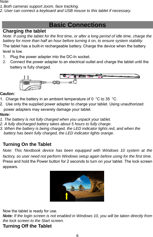  6 Note:  1. Both cameras support zoom, face tracking. 2. User can connect a keyboard and USB mouse to this tablet if necessary.  Basic Connections Charging the tablet Note: If using the tablet for the first time, or after a long period of idle time, charge the battery for more than half an hour before turning it on, to ensure system stability. The tablet has a built-in rechargeable battery. Charge the device when the battery level is low.   1.  Plug the power adapter into the DC-In socket. 2.  Connect the power adapter to an electrical outlet and charge the tablet until the battery is fully charged.     Caution: 1.   Charge the battery in an ambient temperature of 0  °C to 35  °C.2.   Use only the supplied power adapter to charge your tablet. Using unauthorized power adapters may severely damage your tablet. Note:  1. The battery is not fully charged when you unpack your tablet. 2. A fully discharged battery takes about 5 hours to fully charge. 3. When the battery is being charged, the LED indicator lights red, and when the battery has been fully charged, the LED indicator lights orange.  Turning On the Tablet Note: This Nextbook device has been equipped with Windows 10 system at the factory, so user need not perform Windows setup again before using for the first time. Press and hold the Power button for 2 seconds to turn on your tablet. The lock screen appears.         Now the tablet is ready for use. Note: If the login screen is not enabled in Windows 10, you will be taken directly from the lock screen to the Start screen. Turning Off the Tablet 