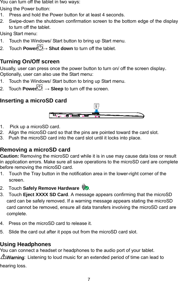  7 You can turn off the tablet in two ways:   Using the Power button: 1.     Press and hold the Power button for at least 4 seconds. 2.  Swipe-down the shutdown confirmation screen to the bottom edge of the display to turn off the tablet. Using Start menu: 1.     Touch the Windows/ Start button to bring up Start menu.   2.   Touch Power → Shut down to turn off the tablet.  Turning On/Off screen Usually, user can press once the power button to turn on/ off the screen display.  Optionally, user can also use the Start menu: 1.  Touch the Windows/ Start button to bring up Start menu.   2.  Touch Power  → Sleep to turn off the screen.  Inserting a microSD card    1.  Pick up a microSD card. 2.    Align the microSD card so that the pins are pointed toward the card slot. 3.    Push the microSD card into the card slot until it locks into place.  Removing a microSD card Caution: Removing the microSD card while it is in use may cause data loss or result in application errors. Make sure all save operations to the microSD card are complete before removing the microSD card. 1.  Touch the Tray button in the notification area in the lower-right corner of the screen. 2.  Touch Safely Remove Hardware .  3.  Touch Eject XXXX SD Card. A message appears confirming that the microSD card can be safely removed. If a warning message appears stating the microSD card cannot be removed, ensure all data transfers involving the microSD card are complete. 4.  Press on the microSD card to release it.  5.   Slide the card out after it pops out from the microSD card slot.  Using Headphones You can connect a headset or headphones to the audio port of your tablet. Warning: Listening to loud music for an extended period of time can lead to hearing loss.   