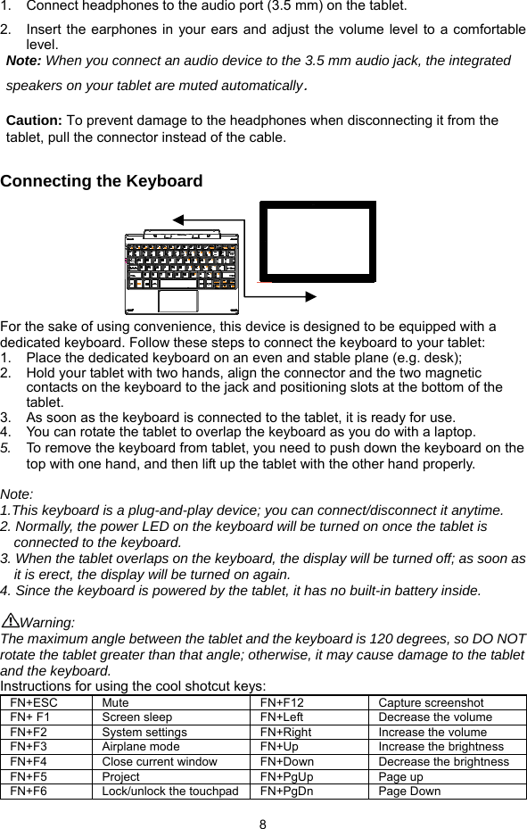  8 1.  Connect headphones to the audio port (3.5 mm) on the tablet.   2.  Insert the earphones in your ears and adjust the volume level to a comfortable level. Note: When you connect an audio device to the 3.5 mm audio jack, the integrated speakers on your tablet are muted automatically.  Caution: To prevent damage to the headphones when disconnecting it from the tablet, pull the connector instead of the cable.  Connecting the Keyboard      For the sake of using convenience, this device is designed to be equipped with a dedicated keyboard. Follow these steps to connect the keyboard to your tablet: 1.  Place the dedicated keyboard on an even and stable plane (e.g. desk); 2.  Hold your tablet with two hands, align the connector and the two magnetic contacts on the keyboard to the jack and positioning slots at the bottom of the tablet.  3.  As soon as the keyboard is connected to the tablet, it is ready for use. 4.  You can rotate the tablet to overlap the keyboard as you do with a laptop.   5.  To remove the keyboard from tablet, you need to push down the keyboard on the top with one hand, and then lift up the tablet with the other hand properly.  Note:  1.This keyboard is a plug-and-play device; you can connect/disconnect it anytime.  2. Normally, the power LED on the keyboard will be turned on once the tablet is connected to the keyboard.  3. When the tablet overlaps on the keyboard, the display will be turned off; as soon as        it is erect, the display will be turned on again. 4. Since the keyboard is powered by the tablet, it has no built-in battery inside.   Warning:  The maximum angle between the tablet and the keyboard is 120 degrees, so DO NOT rotate the tablet greater than that angle; otherwise, it may cause damage to the tablet and the keyboard. Instructions for using the cool shotcut keys: FN+ESC Mute  FN+F12  Capture screenshot FN+ F1  Screen sleep  FN+Left  Decrease the volume FN+F2 System settings   FN+Right  Increase the volume  FN+F3 Airplane mode   FN+Up  Increase the brightness FN+F4  Close current window  FN+Down  Decrease the brightness FN+F5 Project FN+PgUp Page up FN+F6  Lock/unlock the touchpad FN+PgDn  Page Down 