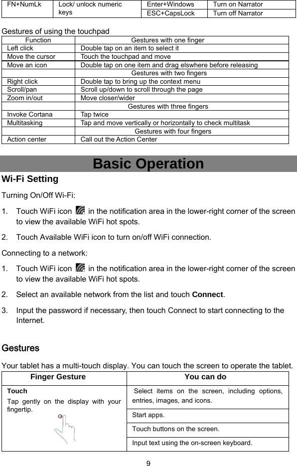  9 FN+NumLk Lock/ unlock numeric keys Enter+Windows  Turn on Narrator ESC+CapsLock  Turn off Narrator  Gestures of using the touchpad   Function  Gestures with one finger Left click  Double tap on an item to select it   Move the cursor  Touch the touchpad and move   Move an icon  Double tap on one item and drag elswhere before releasing      Gestures with two fingers Right click  Double tap to bring up the context menu Scroll/pan  Scroll up/down to scroll through the page Zoom in/out  Move closer/wider    Gestures with three fingers Invoke Cortana  Tap twice   Multitasking  Tap and move vertically or horizontally to check multitask   Gestures with four fingers Action center  Call out the Action Center  Basic Operation Wi-Fi Setting Turning On/Off Wi-Fi: 1. Touch WiFi icon    in the notification area in the lower-right corner of the screen to view the available WiFi hot spots. 2.  Touch Available WiFi icon to turn on/off WiFi connection. Connecting to a network: 1. Touch WiFi icon    in the notification area in the lower-right corner of the screen to view the available WiFi hot spots. 2.  Select an available network from the list and touch Connect. 3.  Input the password if necessary, then touch Connect to start connecting to the Internet.  Gestures Your tablet has a multi-touch display. You can touch the screen to operate the tablet. Finger Gesture  You can do Touch Tap gently on the display with your fingertip.   Select items on the screen, including options, entries, images, and icons. Start apps. Touch buttons on the screen. Input text using the on-screen keyboard. 