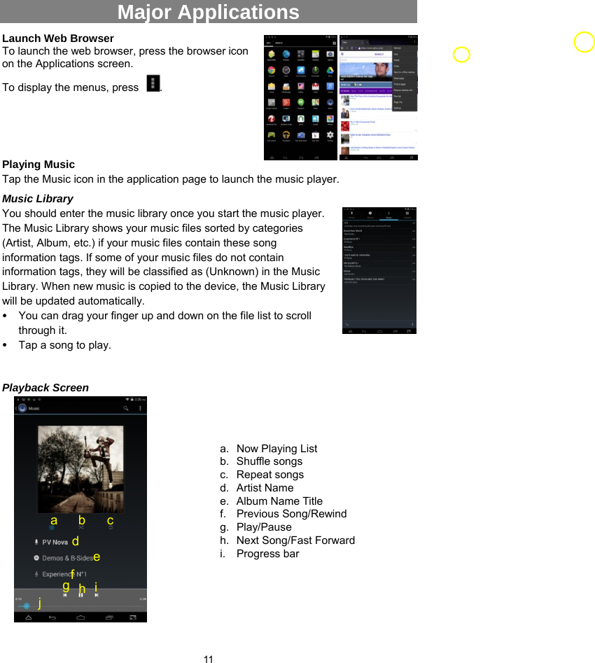  11 Major Applications   Launch Web Browser                                       To launch the web browser, press the browser icon on the Applications screen.   To display the menus, press  .    Playing Music   Tap the Music icon in the application page to launch the music player.   Music Library You should enter the music library once you start the music player. The Music Library shows your music files sorted by categories (Artist, Album, etc.) if your music files contain these song information tags. If some of your music files do not contain information tags, they will be classified as (Unknown) in the Music Library. When new music is copied to the device, the Music Library will be updated automatically.   y You can drag your finger up and down on the file list to scroll through it.   y Tap a song to play.   Playback Screen                  a.  Now Playing List b. Shuffle songs c. Repeat songs d. Artist Name  e. Album Name Title  f. Previous Song/Rewind g. Play/Pause h.  Next Song/Fast Forward i. Progress bar a b c d fe g  h  i j