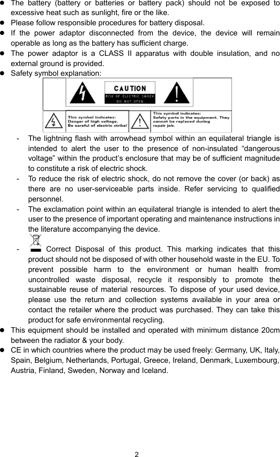  2 z The battery (battery or batteries or battery pack) should not be exposed to excessive heat such as sunlight, fire or the like. z Please follow responsible procedures for battery disposal. z If the power adaptor disconnected from the device, the device will remain operable as long as the battery has sufficient charge. z The power adaptor is a CLASS II apparatus with double insulation, and no external ground is provided.     z Safety symbol explanation:    -  The lightning flash with arrowhead symbol within an equilateral triangle is intended to alert the user to the presence of non-insulated “dangerous voltage” within the product’s enclosure that may be of sufficient magnitude to constitute a risk of electric shock.     -  To reduce the risk of electric shock, do not remove the cover (or back) as there are no user-serviceable parts inside. Refer servicing to qualified personnel.   -  The exclamation point within an equilateral triangle is intended to alert the user to the presence of important operating and maintenance instructions in the literature accompanying the device.   -   Correct Disposal of this product. This marking indicates that this product should not be disposed of with other household waste in the EU. To prevent possible harm to the environment or human health from uncontrolled waste disposal, recycle it responsibly to promote the sustainable reuse of material resources. To dispose of your used device, please use the return and collection systems available in your area or contact the retailer where the product was purchased. They can take this product for safe environmental recycling. z This equipment should be installed and operated with minimum distance 20cm between the radiator &amp; your body. z CE in which countries where the product may be used freely: Germany, UK, Italy, Spain, Belgium, Netherlands, Portugal, Greece, Ireland, Denmark, Luxembourg, Austria, Finland, Sweden, Norway and Iceland.      