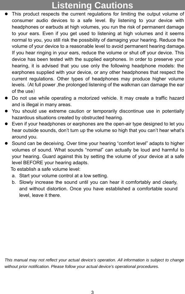  3 Listening Cautions                 z This product respects the current regulations for limiting the output volume of consumer audio devices to a safe level. By listening to your device with headphones or earbuds at high volumes, you run the risk of permanent damage to your ears. Even if you get used to listening at high volumes and it seems normal to you, you still risk the possibility of damaging your hearing. Reduce the volume of your device to a reasonable level to avoid permanent hearing damage. If you hear ringing in your ears, reduce the volume or shut off your device. This device has been tested with the supplied earphones. In order to preserve your hearing, it is advised that you use only the following headphone models: the earphones supplied with your device, or any other headphones that respect the current regulations. Other types of headphones may produce higher volume levels.（At full power ,the prolonged listening of the walkman can damage the ear of the use） z Do not use while operating a motorized vehicle. It may create a traffic hazard and is illegal in many areas.   z You should use extreme caution or temporarily discontinue use in potentially hazardous situations created by obstructed hearing. z Even if your headphones or earphones are the open-air type designed to let you hear outside sounds, don’t turn up the volume so high that you can’t hear what’s around you. z Sound can be deceiving. Over time your hearing “comfort level” adapts to higher volumes of sound. What sounds “normal” can actually be loud and harmful to your hearing. Guard against this by setting the volume of your device at a safe level BEFORE your hearing adapts.   To establish a safe volume level: a.  Start your volume control at a low setting. b.  Slowly increase the sound until you can hear it comfortably and clearly, and without distortion. Once you have established a comfortable sound level, leave it there.          This manual may not reflect your actual device’s operation. All information is subject to change without prior notification. Please follow your actual device’s operational procedures.  