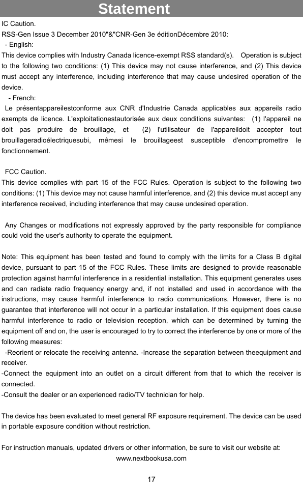  17              Statement IC Caution.   RSS-Gen Issue 3 December 2010&quot;&amp;&quot;CNR-Gen 3e éditionDécembre 2010:    - English:   This device complies with Industry Canada licence-exempt RSS standard(s).    Operation is subject to the following two conditions: (1) This device may not cause interference, and (2) This device must accept any interference, including interference that may cause undesired operation of the device.   - French:  Le présentappareilestconforme aux CNR d&apos;Industrie Canada applicables aux appareils radio exempts de licence. L&apos;exploitationestautorisée aux deux conditions suivantes:  (1) l&apos;appareil ne doit pas produire de brouillage, et  (2) l&apos;utilisateur de l&apos;appareildoit accepter tout brouillageradioélectriquesubi, mêmesi le brouillageest susceptible d&apos;encompromettre le fonctionnement.     FCC Caution.   This device complies with part 15 of the FCC Rules. Operation is subject to the following two conditions: (1) This device may not cause harmful interference, and (2) this device must accept any interference received, including interference that may cause undesired operation.     Any Changes or modifications not expressly approved by the party responsible for compliance could void the user&apos;s authority to operate the equipment.      Note: This equipment has been tested and found to comply with the limits for a Class B digital device, pursuant to part 15 of the FCC Rules. These limits are designed to provide reasonable protection against harmful interference in a residential installation. This equipment generates uses and can radiate radio frequency energy and, if not installed and used in accordance with the instructions, may cause harmful interference to radio communications. However, there is no guarantee that interference will not occur in a particular installation. If this equipment does cause harmful interference to radio or television reception, which can be determined by turning the equipment off and on, the user is encouraged to try to correct the interference by one or more of the following measures:   -Reorient or relocate the receiving antenna. -Increase the separation between theequipment and receiver.  -Connect the equipment into an outlet on a circuit different from that to which the receiver is connected.  -Consult the dealer or an experienced radio/TV technician for help.      The device has been evaluated to meet general RF exposure requirement. The device can be used in portable exposure condition without restriction.      For instruction manuals, updated drivers or other information, be sure to visit our website at: www.nextbookusa.com 