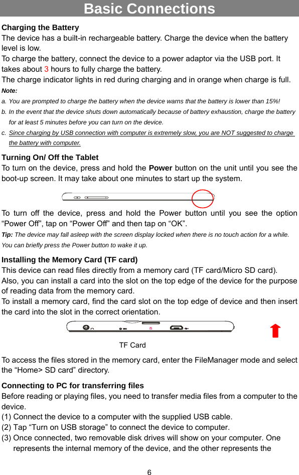  6 Basic Connections Charging the Battery The device has a built-in rechargeable battery. Charge the device when the battery level is low.   To charge the battery, connect the device to a power adaptor via the USB port. It takes about 3 hours to fully charge the battery.   The charge indicator lights in red during charging and in orange when charge is full.   Note:   a. You are prompted to charge the battery when the device warns that the battery is lower than 15%! b. In the event that the device shuts down automatically because of battery exhaustion, charge the battery for at least 5 minutes before you can turn on the device. c. Since charging by USB connection with computer is extremely slow, you are NOT suggested to charge the battery with computer. Turning On/ Off the Tablet To turn on the device, press and hold the Power button on the unit until you see the boot-up screen. It may take about one minutes to start up the system.  To turn off the device, press and hold the Power button until you see the option “Power Off”, tap on “Power Off” and then tap on “OK”.   Tip: The device may fall asleep with the screen display locked when there is no touch action for a while. You can briefly press the Power button to wake it up. Installing the Memory Card (TF card) This device can read files directly from a memory card (TF card/Micro SD card).   Also, you can install a card into the slot on the top edge of the device for the purpose of reading data from the memory card. To install a memory card, find the card slot on the top edge of device and then insert the card into the slot in the correct orientation.      To access the files stored in the memory card, enter the FileManager mode and select the “Home&gt; SD card” directory.   Connecting to PC for transferring files Before reading or playing files, you need to transfer media files from a computer to the device. (1) Connect the device to a computer with the supplied USB cable.   (2) Tap “Turn on USB storage” to connect the device to computer. (3) Once connected, two removable disk drives will show on your computer. One represents the internal memory of the device, and the other represents the TF Card