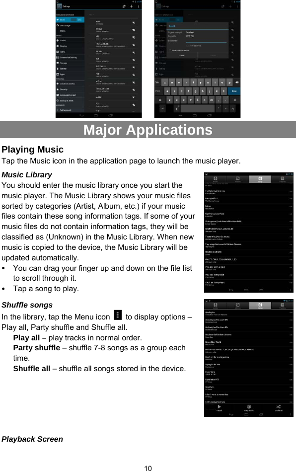  10     Major Applications Playing Music   Tap the Music icon in the application page to launch the music player.   Music Library You should enter the music library once you start the music player. The Music Library shows your music files sorted by categories (Artist, Album, etc.) if your music files contain these song information tags. If some of your music files do not contain information tags, they will be classified as (Unknown) in the Music Library. When new music is copied to the device, the Music Library will be updated automatically.   y You can drag your finger up and down on the file list to scroll through it.   y Tap a song to play.  Shuffle songs In the library, tap the Menu icon    to display options – Play all, Party shuffle and Shuffle all.   Play all – play tracks in normal order. Party shuffle – shuffle 7-8 songs as a group each time.  Shuffle all – shuffle all songs stored in the device.     Playback Screen 