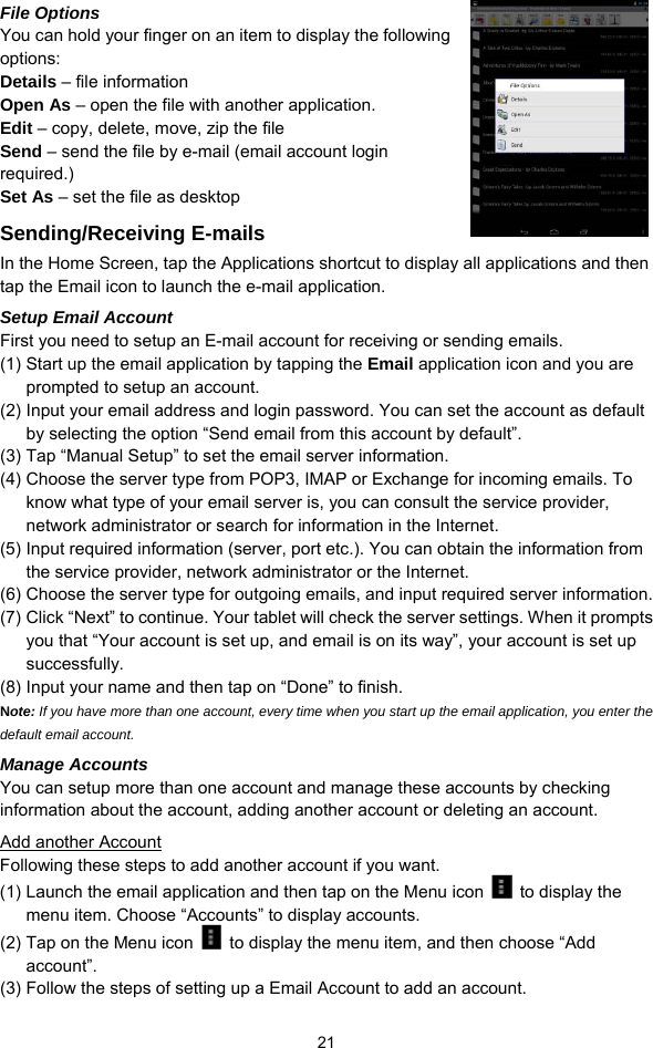  21 File Options You can hold your finger on an item to display the following options: Details – file information Open As – open the file with another application. Edit – copy, delete, move, zip the file Send – send the file by e-mail (email account login required.) Set As – set the file as desktop Sending/Receiving E-mails In the Home Screen, tap the Applications shortcut to display all applications and then tap the Email icon to launch the e-mail application.   Setup Email Account First you need to setup an E-mail account for receiving or sending emails.   (1) Start up the email application by tapping the Email application icon and you are prompted to setup an account.   (2) Input your email address and login password. You can set the account as default by selecting the option “Send email from this account by default”.   (3) Tap “Manual Setup” to set the email server information.   (4) Choose the server type from POP3, IMAP or Exchange for incoming emails. To know what type of your email server is, you can consult the service provider, network administrator or search for information in the Internet. (5) Input required information (server, port etc.). You can obtain the information from the service provider, network administrator or the Internet.   (6) Choose the server type for outgoing emails, and input required server information. (7) Click “Next” to continue. Your tablet will check the server settings. When it prompts you that “Your account is set up, and email is on its way”, your account is set up successfully.  (8) Input your name and then tap on “Done” to finish.   Note: If you have more than one account, every time when you start up the email application, you enter the default email account. Manage Accounts You can setup more than one account and manage these accounts by checking information about the account, adding another account or deleting an account.   Add another Account Following these steps to add another account if you want.   (1) Launch the email application and then tap on the Menu icon   to display the menu item. Choose “Accounts” to display accounts.   (2) Tap on the Menu icon    to display the menu item, and then choose “Add account”. (3) Follow the steps of setting up a Email Account to add an account. 