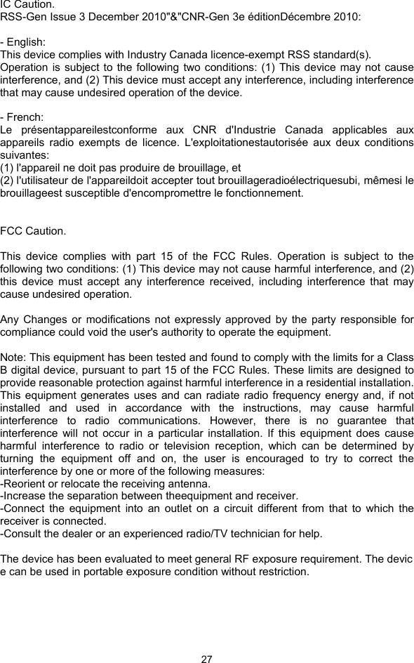  27 IC Caution. RSS-Gen Issue 3 December 2010&quot;&amp;&quot;CNR-Gen 3e éditionDécembre 2010:  - English:   This device complies with Industry Canada licence-exempt RSS standard(s).   Operation is subject to the following two conditions: (1) This device may not cause interference, and (2) This device must accept any interference, including interference that may cause undesired operation of the device.  - French: Le présentappareilestconforme aux CNR d&apos;Industrie Canada applicables aux appareils radio exempts de licence. L&apos;exploitationestautorisée aux deux conditions suivantes:  (1) l&apos;appareil ne doit pas produire de brouillage, et   (2) l&apos;utilisateur de l&apos;appareildoit accepter tout brouillageradioélectriquesubi, mêmesi le brouillageest susceptible d&apos;encompromettre le fonctionnement.   FCC Caution.  This device complies with part 15 of the FCC Rules. Operation is subject to the following two conditions: (1) This device may not cause harmful interference, and (2) this device must accept any interference received, including interference that may cause undesired operation.  Any Changes or modifications not expressly approved by the party responsible for compliance could void the user&apos;s authority to operate the equipment.  Note: This equipment has been tested and found to comply with the limits for a Class B digital device, pursuant to part 15 of the FCC Rules. These limits are designed to provide reasonable protection against harmful interference in a residential installation. This equipment generates uses and can radiate radio frequency energy and, if not installed and used in accordance with the instructions, may cause harmful interference to radio communications. However, there is no guarantee that interference will not occur in a particular installation. If this equipment does cause harmful interference to radio or television reception, which can be determined by turning the equipment off and on, the user is encouraged to try to correct the interference by one or more of the following measures: -Reorient or relocate the receiving antenna. -Increase the separation between theequipment and receiver. -Connect the equipment into an outlet on a circuit different from that to which the receiver is connected. -Consult the dealer or an experienced radio/TV technician for help.  The device has been evaluated to meet general RF exposure requirement. The device can be used in portable exposure condition without restriction.    