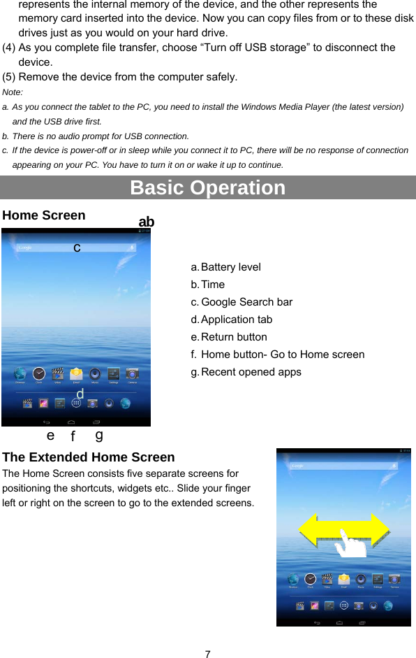  7 represents the internal memory of the device, and the other represents the memory card inserted into the device. Now you can copy files from or to these disk drives just as you would on your hard drive.   (4) As you complete file transfer, choose “Turn off USB storage” to disconnect the device. (5) Remove the device from the computer safely. Note:  a. As you connect the tablet to the PC, you need to install the Windows Media Player (the latest version) and the USB drive first. b. There is no audio prompt for USB connection. c. If the device is power-off or in sleep while you connect it to PC, there will be no response of connection appearing on your PC. You have to turn it on or wake it up to continue. Basic Operation Home Screen   The Extended Home Screen The Home Screen consists five separate screens for positioning the shortcuts, widgets etc.. Slide your finger left or right on the screen to go to the extended screens.        abc a. Battery  level b. Time c. Google Search bar d. Application  tab e. Return  button f. Home button- Go to Home screen g. Recent opened apps d e  f  g 
