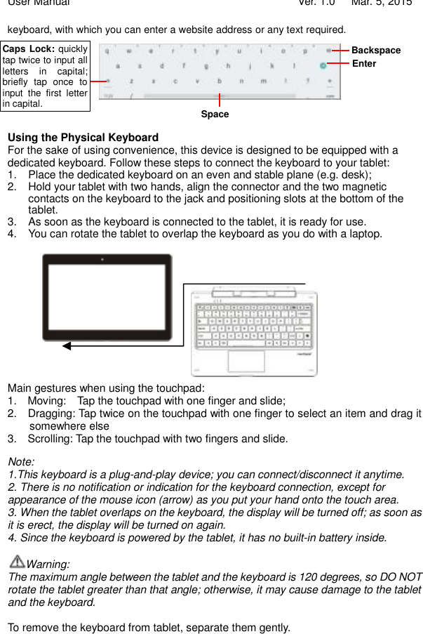 User Manual                                   Ver. 1.0   Mar. 5, 2015 keyboard, with which you can enter a website address or any text required.         Using the Physical Keyboard For the sake of using convenience, this device is designed to be equipped with a dedicated keyboard. Follow these steps to connect the keyboard to your tablet: 1. Place the dedicated keyboard on an even and stable plane (e.g. desk); 2. Hold your tablet with two hands, align the connector and the two magnetic contacts on the keyboard to the jack and positioning slots at the bottom of the tablet.  3. As soon as the keyboard is connected to the tablet, it is ready for use. 4. You can rotate the tablet to overlap the keyboard as you do with a laptop.               Main gestures when using the touchpad: 1.  Moving:  Tap the touchpad with one finger and slide; 2.  Dragging: Tap twice on the touchpad with one finger to select an item and drag it somewhere else 3.  Scrolling: Tap the touchpad with two fingers and slide.  Note:  1.This keyboard is a plug-and-play device; you can connect/disconnect it anytime.  2. There is no notification or indication for the keyboard connection, except for appearance of the mouse icon (arrow) as you put your hand onto the touch area.  3. When the tablet overlaps on the keyboard, the display will be turned off; as soon as it is erect, the display will be turned on again. 4. Since the keyboard is powered by the tablet, it has no built-in battery inside.   Warning:  The maximum angle between the tablet and the keyboard is 120 degrees, so DO NOT rotate the tablet greater than that angle; otherwise, it may cause damage to the tablet and the keyboard.  To remove the keyboard from tablet, separate them gently.  Backspace Enter Space Caps Lock: quickly tap twice to input all letters in capital; briefly tap once to input the first letter in capital. 
