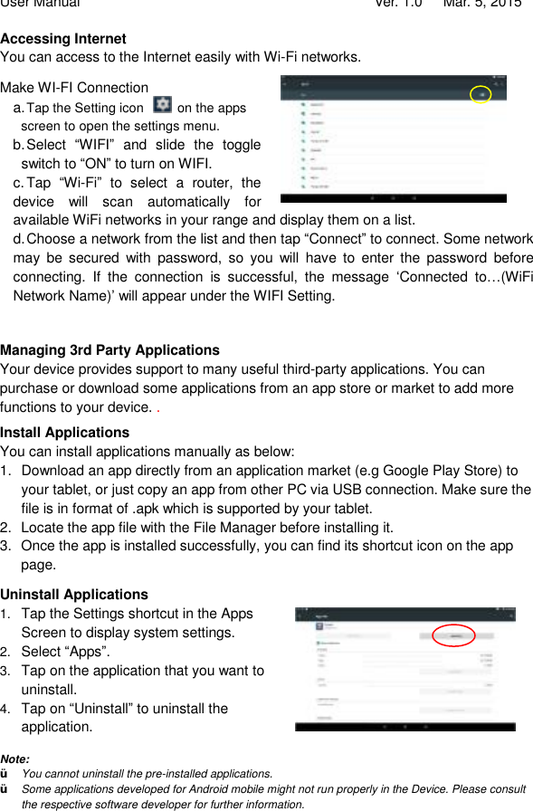 User Manual                                   Ver. 1.0   Mar. 5, 2015 Accessing Internet You can access to the Internet easily with Wi-Fi networks.  Make WI-FI Connection a. Tap the Setting icon   on the apps screen to open the settings menu.   b. Select  “WIFI” and slide the toggle switch to “ON” to turn on WIFI. c. Tap  “Wi-Fi” to select a router, the device will scan automatically for available WiFi networks in your range and display them on a list.  d. Choose a network from the list and then tap “Connect” to connect. Some network may be secured with password, so you will have to enter the password before connecting. If the connection is successful, the message  ‘Connected to…(WiFi Network Name)’ will appear under the WIFI Setting.    Managing 3rd Party Applications Your device provides support to many useful third-party applications. You can purchase or download some applications from an app store or market to add more functions to your device. . Install Applications You can install applications manually as below: 1. Download an app directly from an application market (e.g Google Play Store) to your tablet, or just copy an app from other PC via USB connection. Make sure the file is in format of .apk which is supported by your tablet.  2. Locate the app file with the File Manager before installing it.  3. Once the app is installed successfully, you can find its shortcut icon on the app page. Uninstall Applications 1.  Tap the Settings shortcut in the Apps Screen to display system settings.  2.  Select “Apps”. 3.  Tap on the application that you want to uninstall.  4.  Tap on “Uninstall” to uninstall the application.      Note:  Ÿ You cannot uninstall the pre-installed applications. Ÿ Some applications developed for Android mobile might not run properly in the Device. Please consult the respective software developer for further information.  