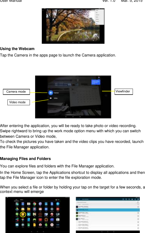 User Manual                                   Ver. 1.0   Mar. 5, 2015  Using the Webcam Tap the Camera in the apps page to launch the Camera application.             After entering the application, you will be ready to take photo or video recording. Swipe rightward to bring up the work mode option menu with which you can switch between Camera or Video mode,  To check the pictures you have taken and the video clips you have recorded, launch the File Manager application.  Managing Files and Folders You can explore files and folders with the File Manager application. In the Home Screen, tap the Applications shortcut to display all applications and then tap the File Manager icon to enter the file exploration mode.   When you select a file or folder by holding your tap on the target for a few seconds, a context menu will emerge          Viewfinder Video mode  Camera mode 