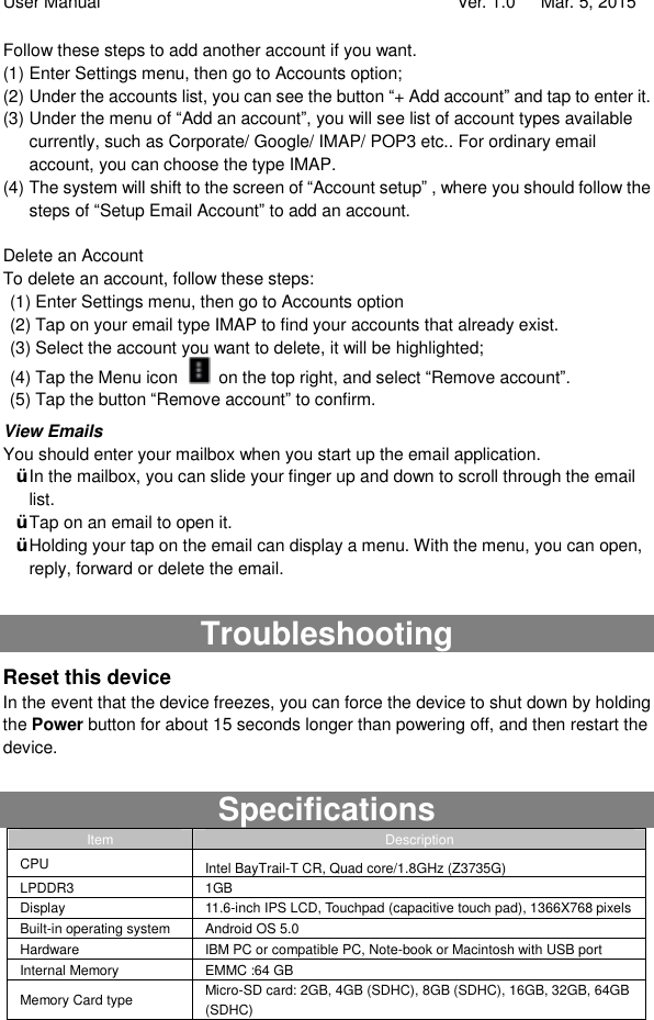 User Manual                                   Ver. 1.0   Mar. 5, 2015 Follow these steps to add another account if you want.  (1) Enter Settings menu, then go to Accounts option; (2) Under the accounts list, you can see the button “+ Add account” and tap to enter it.  (3) Under the menu of “Add an account”, you will see list of account types available currently, such as Corporate/ Google/ IMAP/ POP3 etc.. For ordinary email account, you can choose the type IMAP.  (4) The system will shift to the screen of “Account setup” , where you should follow the steps of “Setup Email Account” to add an account.  Delete an Account To delete an account, follow these steps: (1) Enter Settings menu, then go to Accounts option (2) Tap on your email type IMAP to find your accounts that already exist. (3) Select the account you want to delete, it will be highlighted; (4) Tap the Menu icon   on the top right, and select “Remove account”. (5) Tap the button “Remove account” to confirm. View Emails You should enter your mailbox when you start up the email application.  Ÿ In the mailbox, you can slide your finger up and down to scroll through the email list.  Ÿ Tap on an email to open it.  Ÿ Holding your tap on the email can display a menu. With the menu, you can open, reply, forward or delete the email.   Troubleshooting Reset this device In the event that the device freezes, you can force the device to shut down by holding the Power button for about 15 seconds longer than powering off, and then restart the device.  Specifications Item  Description CPU  Intel BayTrail-T CR, Quad core/1.8GHz (Z3735G)  LPDDR3  1GB Display  11.6-inch IPS LCD, Touchpad (capacitive touch pad), 1366X768 pixels Built-in operating system  Android OS 5.0 Hardware  IBM PC or compatible PC, Note-book or Macintosh with USB port Internal Memory  EMMC :64 GB Memory Card type  Micro-SD card: 2GB, 4GB (SDHC), 8GB (SDHC), 16GB, 32GB, 64GB (SDHC) 