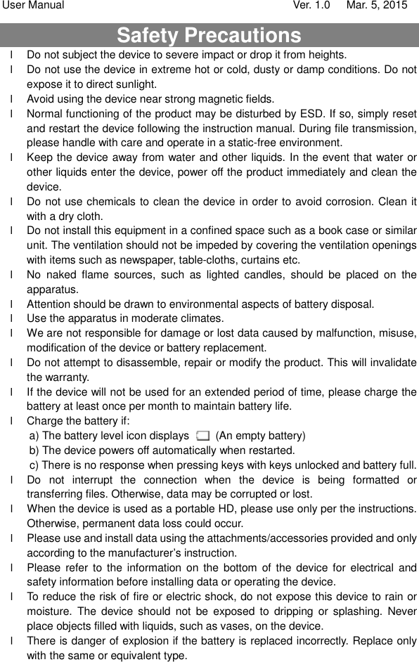 User Manual                                   Ver. 1.0   Mar. 5, 2015 Safety Precautions l Do not subject the device to severe impact or drop it from heights. l Do not use the device in extreme hot or cold, dusty or damp conditions. Do not expose it to direct sunlight. l Avoid using the device near strong magnetic fields.  l Normal functioning of the product may be disturbed by ESD. If so, simply reset and restart the device following the instruction manual. During file transmission, please handle with care and operate in a static-free environment. l Keep the device away from water and other liquids. In the event that water or other liquids enter the device, power off the product immediately and clean the device. l Do not use chemicals to clean the device in order to avoid corrosion. Clean it with a dry cloth. l Do not install this equipment in a confined space such as a book case or similar unit. The ventilation should not be impeded by covering the ventilation openings with items such as newspaper, table-cloths, curtains etc.   l No naked flame sources, such as lighted candles, should be placed on the apparatus.   l Attention should be drawn to environmental aspects of battery disposal.   l Use the apparatus in moderate climates.   l We are not responsible for damage or lost data caused by malfunction, misuse, modification of the device or battery replacement. l Do not attempt to disassemble, repair or modify the product. This will invalidate the warranty. l If the device will not be used for an extended period of time, please charge the battery at least once per month to maintain battery life.  l Charge the battery if: a) The battery level icon displays   (An empty battery) b) The device powers off automatically when restarted. c) There is no response when pressing keys with keys unlocked and battery full. l Do not interrupt the connection when the device is being formatted or transferring files. Otherwise, data may be corrupted or lost. l When the device is used as a portable HD, please use only per the instructions. Otherwise, permanent data loss could occur. l Please use and install data using the attachments/accessories provided and only according to the manufacturer’s instruction. l Please refer to the information on the bottom of the device for electrical and safety information before installing data or operating the device. l To reduce the risk of fire or electric shock, do not expose this device to rain or moisture. The device should not be exposed to dripping or splashing. Never place objects filled with liquids, such as vases, on the device. l There is danger of explosion if the battery is replaced incorrectly. Replace only with the same or equivalent type. 