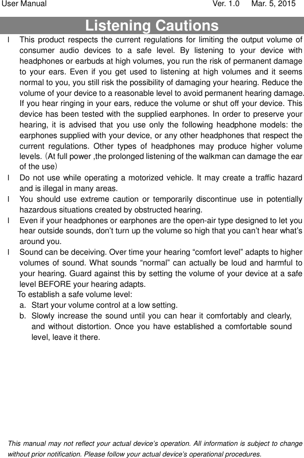 User Manual                                   Ver. 1.0   Mar. 5, 2015 Listening Cautions                                                          l This product respects the current regulations for limiting the output volume of consumer audio devices to a safe level. By listening to your device with headphones or earbuds at high volumes, you run the risk of permanent damage to your ears. Even if you get used to listening at high volumes and it seems normal to you, you still risk the possibility of damaging your hearing. Reduce the volume of your device to a reasonable level to avoid permanent hearing damage. If you hear ringing in your ears, reduce the volume or shut off your device. This device has been tested with the supplied earphones. In order to preserve your hearing, it is advised that you use only the following headphone models: the earphones supplied with your device, or any other headphones that respect the current regulations. Other types of headphones may produce higher volume levels.（At full power ,the prolonged listening of the walkman can damage the ear of the use） l Do not use while operating a motorized vehicle. It may create a traffic hazard and is illegal in many areas.  l You should use extreme caution or temporarily discontinue use in potentially hazardous situations created by obstructed hearing. l Even if your headphones or earphones are the open-air type designed to let you hear outside sounds, don’t turn up the volume so high that you can’t hear what’s around you. l Sound can be deceiving. Over time your hearing “comfort level” adapts to higher volumes of sound. What sounds “normal” can actually be loud and harmful to your hearing. Guard against this by setting the volume of your device at a safe level BEFORE your hearing adapts.  To establish a safe volume level: a. Start your volume control at a low setting. b. Slowly increase the sound until you can hear it comfortably and clearly, and without distortion. Once you have established a comfortable sound level, leave it there.          This manual may not reflect your actual device’s operation. All information is subject to change without prior notification. Please follow your actual device’s operational procedures.  