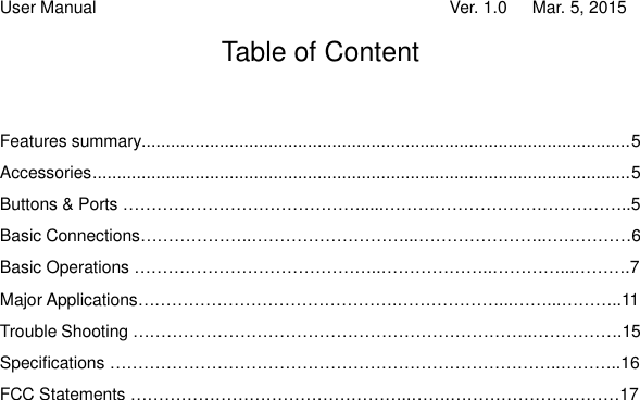 User Manual                                   Ver. 1.0   Mar. 5, 2015 Table of Content Features summary.................................................................................................... 5  Accessories .............................................................................................................. 5 Buttons &amp; Ports …………………………………….....……………………………………..5 Basic Connections………………..………………………...…………………..……………6 Basic Operations ……………………………………..………………..…………...……….7 Major Applications……………………………………….………………...……...………..11 Trouble Shooting ……………………………………………………………..…………….15 Specifications ……………………………………………………………………..………..16 FCC Statements …………………………………………..…….…………………………17                         