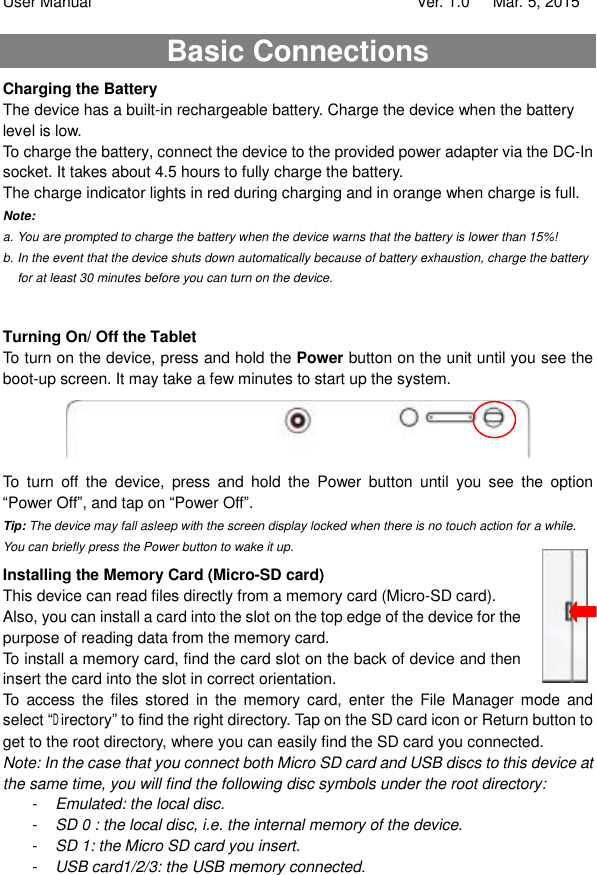 User Manual                                   Ver. 1.0   Mar. 5, 2015 Basic Connections Charging the Battery The device has a built-in rechargeable battery. Charge the device when the battery level is low.  To charge the battery, connect the device to the provided power adapter via the DC-In socket. It takes about 4.5 hours to fully charge the battery.  The charge indicator lights in red during charging and in orange when charge is full.  Note:   a. You are prompted to charge the battery when the device warns that the battery is lower than 15%! b. In the event that the device shuts down automatically because of battery exhaustion, charge the battery for at least 30 minutes before you can turn on the device.  Turning On/ Off the Tablet To turn on the device, press and hold the Power button on the unit until you see the boot-up screen. It may take a few minutes to start up the system.  To turn off the device, press and hold the Power button until you see the option “Power Off”, and tap on “Power Off”.  Tip: The device may fall asleep with the screen display locked when there is no touch action for a while. You can briefly press the Power button to wake it up. Installing the Memory Card (Micro-SD card) This device can read files directly from a memory card (Micro-SD card).  Also, you can install a card into the slot on the top edge of the device for the purpose of reading data from the memory card.  To install a memory card, find the card slot on the back of device and then insert the card into the slot in correct orientation.  To access the files stored in the memory card, enter the File Manager mode and select “Directory” to find the right directory. Tap on the SD card icon or Return button to get to the root directory, where you can easily find the SD card you connected.  Note: In the case that you connect both Micro SD card and USB discs to this device at the same time, you will find the following disc symbols under the root directory: -   Emulated: the local disc. -   SD 0 : the local disc, i.e. the internal memory of the device. -   SD 1: the Micro SD card you insert. -   USB card1/2/3: the USB memory connected.    