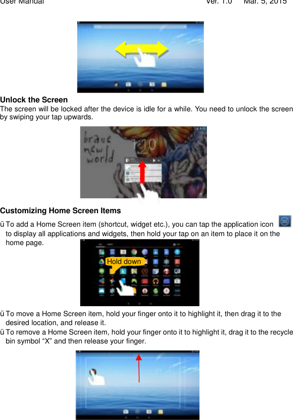 User Manual                                   Ver. 1.0   Mar. 5, 2015        Unlock the Screen The screen will be locked after the device is idle for a while. You need to unlock the screen by swiping your tap upwards.        Customizing Home Screen Items Ÿ To add a Home Screen item (shortcut, widget etc.), you can tap the application icon   to display all applications and widgets, then hold your tap on an item to place it on the home page.        Ÿ To move a Home Screen item, hold your finger onto it to highlight it, then drag it to the desired location, and release it. Ÿ To remove a Home Screen item, hold your finger onto it to highlight it, drag it to the recycle bin symbol “X” and then release your finger.              Hold down 