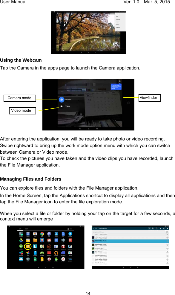 User Manual                                     Ver. 1.0    Mar. 5, 2015 14  Using the Webcam Tap the Camera in the apps page to launch the Camera application.            After entering the application, you will be ready to take photo or video recording. Swipe rightward to bring up the work mode option menu with which you can switch between Camera or Video mode,   To check the pictures you have taken and the video clips you have recorded, launch the File Manager application.  Managing Files and Folders You can explore files and folders with the File Manager application. In the Home Screen, tap the Applications shortcut to display all applications and then tap the File Manager icon to enter the file exploration mode.    When you select a file or folder by holding your tap on the target for a few seconds, a context menu will emerge            ViewfinderVideo mode  Camera mode 