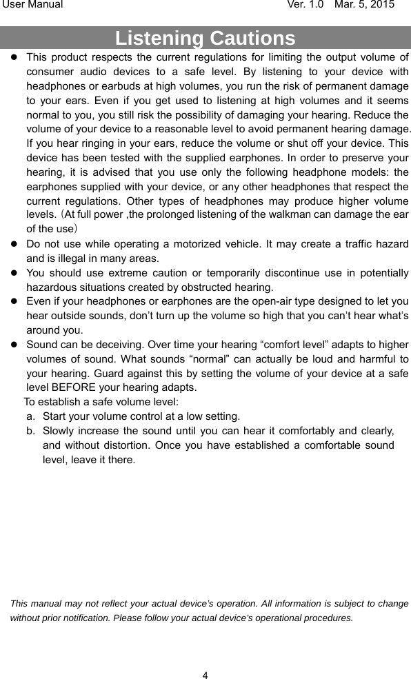 User Manual                                     Ver. 1.0    Mar. 5, 2015 4 Listening Cautions                  This product respects the current regulations for limiting the output volume of consumer audio devices to a safe level. By listening to your device with headphones or earbuds at high volumes, you run the risk of permanent damage to your ears. Even if you get used to listening at high volumes and it seems normal to you, you still risk the possibility of damaging your hearing. Reduce the volume of your device to a reasonable level to avoid permanent hearing damage. If you hear ringing in your ears, reduce the volume or shut off your device. This device has been tested with the supplied earphones. In order to preserve your hearing, it is advised that you use only the following headphone models: the earphones supplied with your device, or any other headphones that respect the current regulations. Other types of headphones may produce higher volume levels.（At full power ,the prolonged listening of the walkman can damage the ear of the use）  Do not use while operating a motorized vehicle. It may create a traffic hazard and is illegal in many areas.    You should use extreme caution or temporarily discontinue use in potentially hazardous situations created by obstructed hearing.  Even if your headphones or earphones are the open-air type designed to let you hear outside sounds, don’t turn up the volume so high that you can’t hear what’s around you.  Sound can be deceiving. Over time your hearing “comfort level” adapts to higher volumes of sound. What sounds “normal” can actually be loud and harmful to your hearing. Guard against this by setting the volume of your device at a safe level BEFORE your hearing adapts.   To establish a safe volume level: a.  Start your volume control at a low setting. b.  Slowly increase the sound until you can hear it comfortably and clearly, and without distortion. Once you have established a comfortable sound level, leave it there.          This manual may not reflect your actual device’s operation. All information is subject to change without prior notification. Please follow your actual device’s operational procedures.  