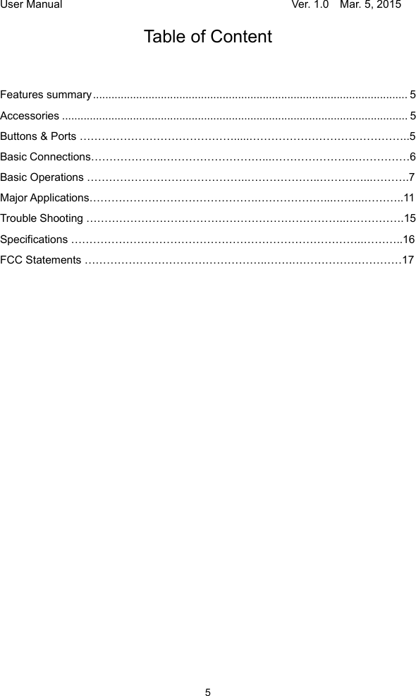 User Manual                                     Ver. 1.0    Mar. 5, 2015 5 Table of Content Features summary ...................................................................................................... 5Accessories ................................................................................................................ 5 Buttons &amp; Ports …………………………………….....……………………………………..5 Basic Connections………………..………………………...…………………..……………6 Basic Operations ……………………………………..………………..…………...……….7 Major Applications……………………………………….………………...……...………..11 Trouble Shooting ……………………………………………………………..…………….15 Specifications ……………………………………………………………………..………..16 FCC Statements …………………………………………..…….…………………………17                         