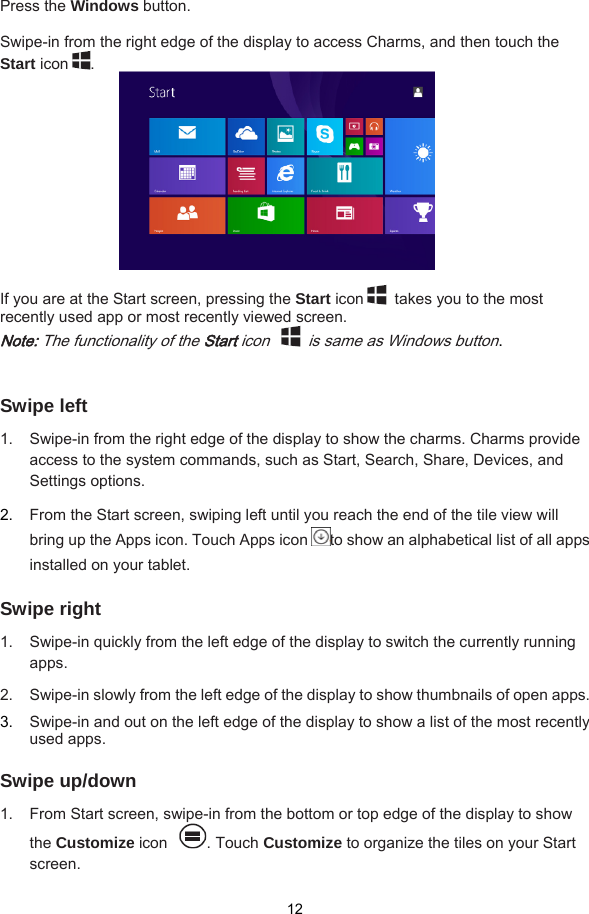  12  Press the Windows button.  Swipe-in from the right edge of the display to access Charms, and then touch the Start icon .            If you are at the Start screen, pressing the Start icon   takes you to the most recently used app or most recently viewed screen. Note: The functionality of the Start icon    is same as Windows button.    Swipe left 1.  Swipe-in from the right edge of the display to show the charms. Charms provide access to the system commands, such as Start, Search, Share, Devices, and Settings options.   2.  From the Start screen, swiping left until you reach the end of the tile view will bring up the Apps icon. Touch Apps icon to show an alphabetical list of all apps installed on your tablet.  Swipe right 1.  Swipe-in quickly from the left edge of the display to switch the currently running apps. 2.  Swipe-in slowly from the left edge of the display to show thumbnails of open apps.   3.  Swipe-in and out on the left edge of the display to show a list of the most recently used apps.  Swipe up/down 1.  From Start screen, swipe-in from the bottom or top edge of the display to show the Customize icon . Touch Customize to organize the tiles on your Start screen.  