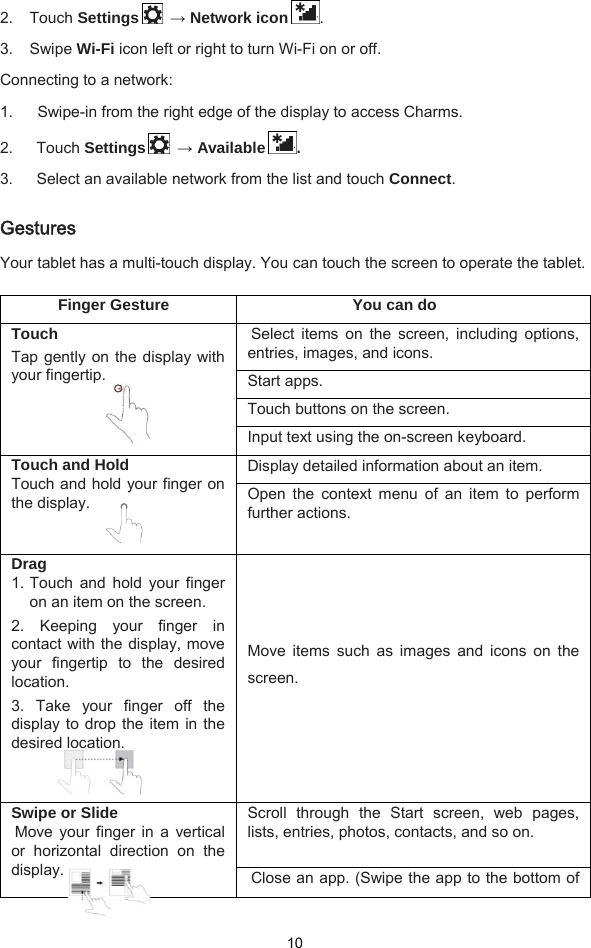  10 2. Touch Settings   → Network icon . 3. Swipe Wi-Fi icon left or right to turn Wi-Fi on or off. Connecting to a network: 1.   Swipe-in from the right edge of the display to access Charms.   2.   Touch Settings   → Available . 3.      Select an available network from the list and touch Connect.  Gestures Your tablet has a multi-touch display. You can touch the screen to operate the tablet.    Finger Gesture  You can do Touch Tap gently on the display with your fingertip.   Select items on the screen, including options, entries, images, and icons. Start apps. Touch buttons on the screen. Input text using the on-screen keyboard. Touch and Hold Touch and hold your finger on the display.   Display detailed information about an item. Open the context menu of an item to perform further actions. Drag 1. Touch and hold your finger on an item on the screen. 2. Keeping your finger in contact with the display, move your fingertip to the desired location.  3. Take your finger off the display to drop the item in the desired location.    Move  items  such  as  images  and  icons  on  the screen. Swipe or Slide Move your finger in a vertical or horizontal direction on the display.   Scroll through the Start screen, web pages, lists, entries, photos, contacts, and so on.  Close an app. (Swipe the app to the bottom of 