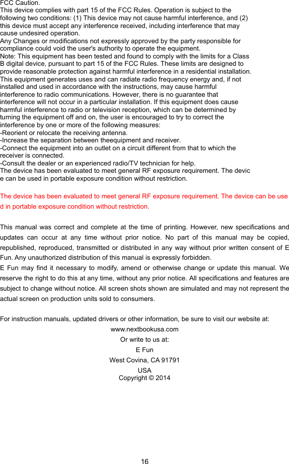  16 FCC Caution. This device complies with part 15 of the FCC Rules. Operation is subject to the following two conditions: (1) This device may not cause harmful interference, and (2) this device must accept any interference received, including interference that may cause undesired operation. Any Changes or modifications not expressly approved by the party responsible for compliance could void the user&apos;s authority to operate the equipment. Note: This equipment has been tested and found to comply with the limits for a Class B digital device, pursuant to part 15 of the FCC Rules. These limits are designed to provide reasonable protection against harmful interference in a residential installation. This equipment generates uses and can radiate radio frequency energy and, if not installed and used in accordance with the instructions, may cause harmful interference to radio communications. However, there is no guarantee that interference will not occur in a particular installation. If this equipment does cause harmful interference to radio or television reception, which can be determined by turning the equipment off and on, the user is encouraged to try to correct the interference by one or more of the following measures: -Reorient or relocate the receiving antenna. -Increase the separation between theequipment and receiver. -Connect the equipment into an outlet on a circuit different from that to which the receiver is connected. -Consult the dealer or an experienced radio/TV technician for help. The device has been evaluated to meet general RF exposure requirement. The devic e can be used in portable exposure condition without restriction.  The device has been evaluated to meet general RF exposure requirement. The device can be used in portable exposure condition without restriction.    This manual was correct and complete at the time of printing. However, new specifications and updates can occur at any time without prior notice. No part of this manual may be copied, republished, reproduced, transmitted or distributed in any way without prior written consent of E Fun. Any unauthorized distribution of this manual is expressly forbidden.   E Fun may find it necessary to modify, amend or otherwise change or update this manual. We reserve the right to do this at any time, without any prior notice. All specifications and features are subject to change without notice. All screen shots shown are simulated and may not represent the actual screen on production units sold to consumers.    For instruction manuals, updated drivers or other information, be sure to visit our website at: www.nextbookusa.com Or write to us at: E Fun West Covina, CA 91791 USA Copyright © 2014 