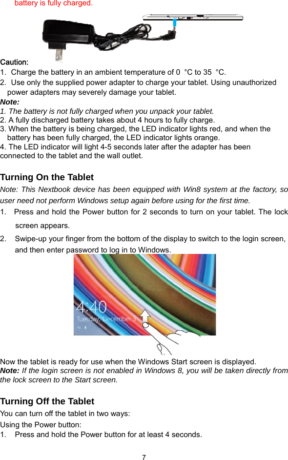 b     Cautio1.  Ch2.  UspowNote:1. The2. A fu3. Whbatt4. Theconne TurnNote: user n1.   Ps2.    SaNow tNote:the lo TurnYou cUsing1.    Pattery is fully chaon:   harge the batteryse only the supplwer adapters may:  e battery is not fuully discharged bhen the battery istery has been fule LED indicator wected to the tablening On the TaThis Nextbook need not performPress and hold thscreen appears. Swipe-up your finand then enter pathe tablet is read: If the login screock screen to the ning Off the Tcan turn off the tag the Power buttoPress and hold tharged. y in an ambient telied power adapty severely damaully charged whebattery takes abos being charged, lly charged, the Lwill light 4-5 secoet and the wall ouablet device has beenm Windows setuphe Power button ger from the bottassword to log in dy for use when teen is not enableStart screen. Tablet ablet in two wayson: he Power button f 7 emperature of 0 ter to charge youge your tablet.en you unpack yoout 4 hours to fullthe LED indicatoLED indicator lighonds later after thutlet.  n equipped with p again before us for 2 seconds ttom of the displato Windows. he Windows Staed in Windows 8,:  for at least 4 sec°C to 35  °C. ur tablet. Using unour tablet. ly charge. or lights red, andhts orange. he adapter has bWin8 system at sing for the first tito turn on your tay to switch to the rt screen is displ, you will be takeconds. nauthorized  when the been the factory, so ime. ablet. The lock e login screen,   ayed. en directly from   