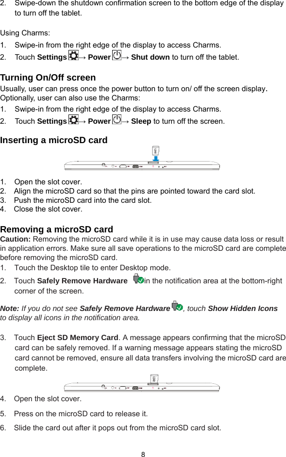  8 2.     Swipe-down the shutdown confirmation screen to the bottom edge of the display     to turn off the tablet.  Using Charms: 1.     Swipe-in from the right edge of the display to access Charms.   2.   Touch Settings → Power → Shut down to turn off the tablet.  Turning On/Off screen Usually, user can press once the power button to turn on/ off the screen display.  Optionally, user can also use the Charms: 1.     Swipe-in from the right edge of the display to access Charms. 2.   Touch Settings → Power → Sleep to turn off the screen.  Inserting a microSD card    1.  Open the slot cover. 2.    Align the microSD card so that the pins are pointed toward the card slot. 3.    Push the microSD card into the card slot. 4.    Close the slot cover.  Removing a microSD card Caution: Removing the microSD card while it is in use may cause data loss or result in application errors. Make sure all save operations to the microSD card are complete before removing the microSD card. 1.  Touch the Desktop tile to enter Desktop mode. 2.  Touch Safely Remove Hardware  in the notification area at the bottom-right corner of the screen.   Note: If you do not see Safely Remove Hardware , touch Show Hidden Icons to display all icons in the notification area.  3.  Touch Eject SD Memory Card. A message appears confirming that the microSD card can be safely removed. If a warning message appears stating the microSD card cannot be removed, ensure all data transfers involving the microSD card are complete.  4.  Open the slot cover. 5.  Press on the microSD card to release it.  6.   Slide the card out after it pops out from the microSD card slot. 