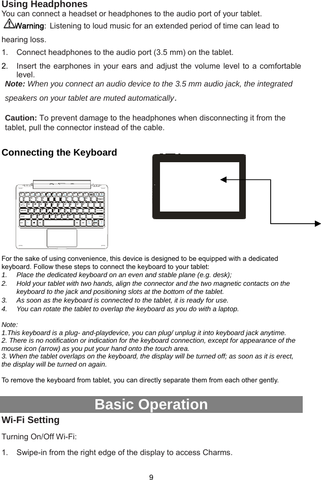  9 Using Headphones You can connect a headset or headphones to the audio port of your tablet. Warning: Listening to loud music for an extended period of time can lead to hearing loss.   1.  Connect headphones to the audio port (3.5 mm) on the tablet.   2.  Insert the earphones in your ears and adjust the volume level to a comfortable level. Note: When you connect an audio device to the 3.5 mm audio jack, the integrated speakers on your tablet are muted automatically.  Caution: To prevent damage to the headphones when disconnecting it from the tablet, pull the connector instead of the cable.  Connecting the Keyboard         For the sake of using convenience, this device is designed to be equipped with a dedicated keyboard. Follow these steps to connect the keyboard to your tablet: 1.  Place the dedicated keyboard on an even and stable plane (e.g. desk); 2.  Hold your tablet with two hands, align the connector and the two magnetic contacts on the keyboard to the jack and positioning slots at the bottom of the tablet.   3.  As soon as the keyboard is connected to the tablet, it is ready for use. 4.  You can rotate the tablet to overlap the keyboard as you do with a laptop.    Note:  1.This keyboard is a plug- and-playdevice, you can plug/ unplug it into keyboard jack anytime.   2. There is no notification or indication for the keyboard connection, except for appearance of the mouse icon (arrow) as you put your hand onto the touch area.   3. When the tablet overlaps on the keyboard, the display will be turned off; as soon as it is erect, the display will be turned on again.  To remove the keyboard from tablet, you can directly separate them from each other gently.    Basic Operation Wi-Fi Setting Turning On/Off Wi-Fi: 1.  Swipe-in from the right edge of the display to access Charms.   